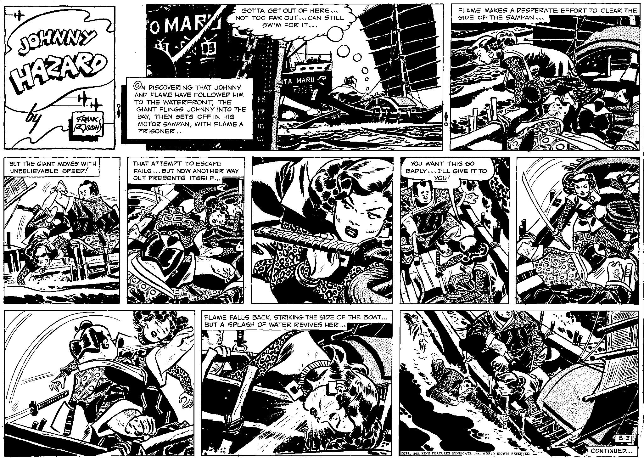 Parallel OCR: + JOHNNY HAZARD BUT THE GIANT MOVES WITH UNBELIEVABLE SPEED! o MAR ON DISCOVERING THAT JOHNNY AND FLAME HAVE FOLLOWED HIM TO THE WATERFRONTTHE GIANT FLINGS JOHNNY INTO THE Le Gr FRANK BAYTHEN SETS OFF IN HIS MOTOR SAMPANWITH FLAME A ROBBIN ************* GOTTA GET OUT OF HERE... NOT TOO FAR OUT... CAN STILL SWIM FOR IT... PRISONER... THAT ATTEMPT TO ESCAPE FAILS. BUT NOW ANOTHER WAY OUT PRESENTS ITSELF... 3122 TA MARU FLAME FALLS BACKSTRIKING THE SIDE OF THE BOAT... BUT A SPLASH OF WATER REVIVES HER... FLAME MAKES A DESPERATE EFFORT TO CLEAR THE SIDE OF THE SAMPAN... YOU WANT THIS SO BADLY I'LL GIVE IT TO YOU! loveaux COPR. 1952WORLD RIGHTS RESERVED. Hola! 8-3| CONTINUED... + JOHNNY HAZARD BUT THE GIANT MOVES WITH UNBELIEVABLE SPEED ! o MAR ON DISCOVERING THAT JOHNNY AND FLAME HAVE FOLLOWED HIM TO THE WATERFRONTTHE GIANT FLINGS JOHNNY INTO THE Le Gr FRANK BAYTHEN SETS OFF IN HIS MOTOR SAMPANWITH FLAME A ROBBIN ************* GOTTA GET OUT OF HERE ... NOT TOO FAR OUT ... CAN STILL SWIM FOR IT ... PRISONER ... THAT ATTEMPT TO ESCAPE FAILS . BUT NOW ANOTHER WAY OUT PRESENTS ITSELF ... 3122 TA MARU FLAME FALLS BACKSTRIKING THE SIDE OF THE BOAT ... BUT A SPLASH OF WATER REVIVES HER ... FLAME MAKES A DESPERATE EFFORT TO CLEAR THE SIDE OF THE SAMPAN ... YOU WANT THIS SO BADLY I'LL GIVE IT TO YOU ! loveaux COPR . 1952KING FEATURES SYNDICATEWORLD RIGHTS RESERVED . Hola ! 8-3 | CONTINUED ...