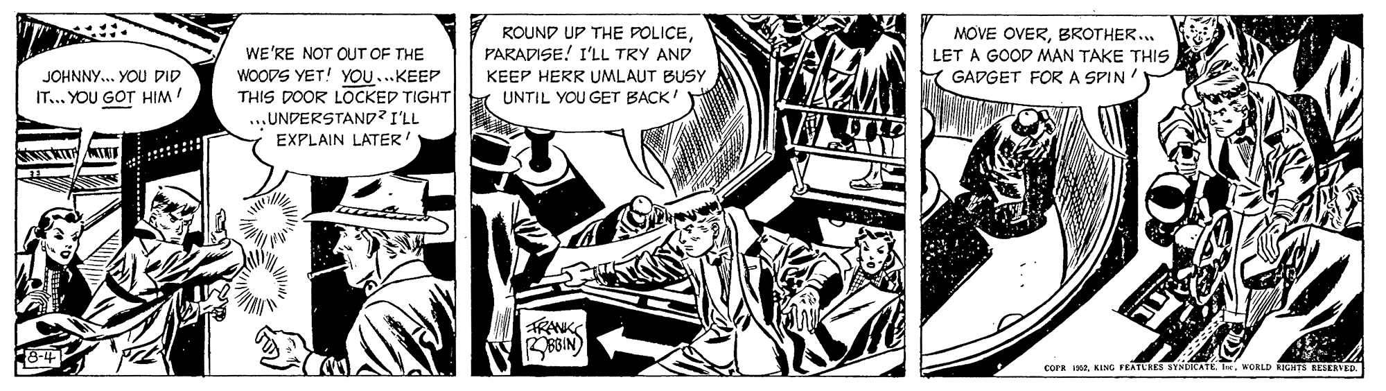 Line art OCR: ROUND UP THE POLICEPARADISE! I'LL TRY AND KEEP HERR UMLAUT BUSY MOVE OVERBROTHER. LET A GOOD MAN TAKE THIS GADGET FORA SPIN WE'RE NOT OUT OF THE WOODS YET! YOU..KEEP THIS DOOR LOCKED TIGHT|r UNTIL YOU GET BACK ...UNDERSTAND? I'LL EXPLAIN LATER! JOHNNY.. YOU DID IT... YOU GOT HIM TRANK BBBIN) corR 1902w. MORLD RIGHTS RESERVED. ROUND UP THE POLICEPARADISE! I'LL TRY AND KEEP HERR UMLAUT BUSY MOVE OVERBROTHER. LET A GOOD MAN TAKE THIS GADGET FORA SPIN WE'RE NOT OUT OF THE WOODS YET! YOU..KEEP THIS DOOR LOCKED TIGHT|r UNTIL YOU GET BACK ...UNDERSTAND? I'LL EXPLAIN LATER! JOHNNY.. YOU DID IT... YOU GOT HIM TRANK BBBIN) corR 1902KING FEATURES SYNDICATEw. MORLD RIGHTS RESERVED.