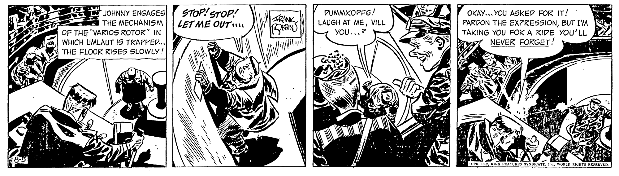 Illustration OCR: STOP! STOP! LET ME OUT? JOHNNY ENGAGES THE MECHANISM OF THE "VARIOS ROTOR" IN WHICH UMLAUT IS TRAPPED.. THE FLOOR RKISES SLOWLY! DUMMKOPFS! OKAY.. YOU ASKED FOR IT! PARDON THE EXPRESSIONBUT I'M TAKING YOU FOR A RIDE YOU'LL NEVER FOKGET! TRANK LAUGH AT MEVILL YOU..? UK 151. KINU FEATURES SYNUICATEWORLD NGHTS AESERVED. STOP! STOP! LET ME OUT? JOHNNY ENGAGES THE MECHANISM OF THE "VARIOS ROTOR" IN WHICH UMLAUT IS TRAPPED.. THE FLOOR RKISES SLOWLY! DUMMKOPFS! OKAY.. YOU ASKED FOR IT! PARDON THE EXPRESSIONBUT I'M TAKING YOU FOR A RIDE YOU'LL NEVER FOKGET! TRANK LAUGH AT MEVILL YOU..? UK 151. KINU FEATURES SYNUICATEWORLD NGHTS AESERVED.