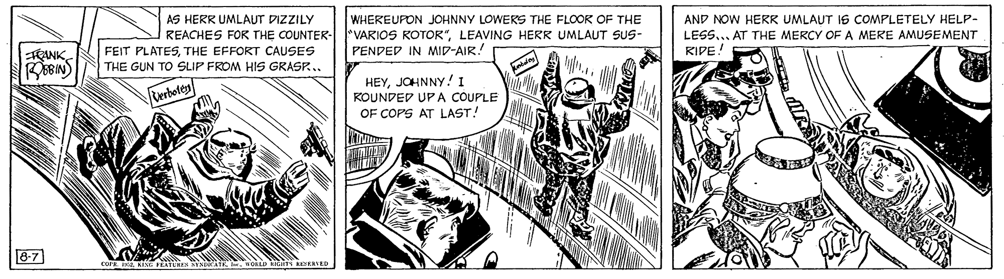 Design OCR: AS HERR UMLAUT DIZZILY WHEREUPON JOHNNY LOWERS THE FLOOK OF THE "VARIOS ROTOR"LEAVING HERR UMLAUT SUS- PENDED IN MID-AIR! AND NOW HERR UMLAUT IS COMPLETELY HELP- REACHES FOR THE COUNTER- FEIT PLATESTHE EFFORT CAUSES LESS... AT THE MERCY OF A MERE AMUSEMENT BBINS RIDE! THE GUN TO SLIP FROM HIS GRASP.. Verbotes HEYJOHNNY! I KOUNDED UP A COUPLE OF COPS AT LAST! 8-7 AS HERR UMLAUT DIZZILY WHEREUPON JOHNNY LOWERS THE FLOOK OF THE "VARIOS ROTOR"LEAVING HERR UMLAUT SUS- PENDED IN MID-AIR! AND NOW HERR UMLAUT IS COMPLETELY HELP- REACHES FOR THE COUNTER- FEIT PLATESTHE EFFORT CAUSES LESS... AT THE MERCY OF A MERE AMUSEMENT BBINS RIDE! THE GUN TO SLIP FROM HIS GRASP.. Verbotes HEYJOHNNY! I KOUNDED UP A COUPLE OF COPS AT LAST! 8-7