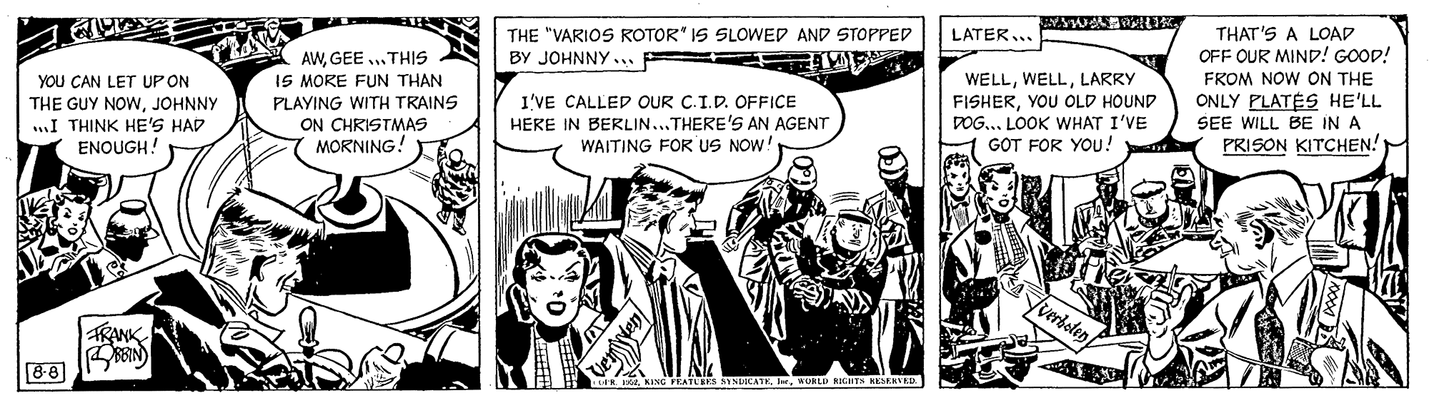 Illustration OCR: THE "VARIOS ROTOR" IS SLOWED AND STOPPED BY JOHNNY .. = THAT'S A LOAD OFF OUR MIND! GOOD! LATER... AWGEE .THIS IS MORE FUN THAN PLAYING WITH TRAINS ON CHRISTMAS MORNING! YOU CAN LET UP ON FROM NOW ON THE ONLY PLATÉS HE'LL SEE WILL BE IN A PRISON KITCHEN! WELLLARRY THE GUY NOWJOHNNY .I THINK HE'S HAD ENOUGH! I'VE CALLED OUR C.I.D. OFFICE HERE IN BERLIN...THERE'S AN AGENT WAITING FOR US NOW! FISHERYOU OLD HOUND DOG... LOOK WHAT I'VE GOT FOR YOU! RANK 8-8 IGHTN KESERVED. THE "VARIOS ROTOR" IS SLOWED AND STOPPED BY JOHNNY .. = THAT'S A LOAD OFF OUR MIND! GOOD! LATER... AWGEE .THIS IS MORE FUN THAN PLAYING WITH TRAINS ON CHRISTMAS MORNING! YOU CAN LET UP ON FROM NOW ON THE ONLY PLATÉS HE'LL SEE WILL BE IN A PRISON KITCHEN! WELLLARRY THE GUY NOWJOHNNY .I THINK HE'S HAD ENOUGH! I'VE CALLED OUR C.I.D. OFFICE HERE IN BERLIN...THERE'S AN AGENT WAITING FOR US NOW! FISHERYOU OLD HOUND DOG... LOOK WHAT I'VE GOT FOR YOU! RANK 8-8 IGHTN KESERVED.