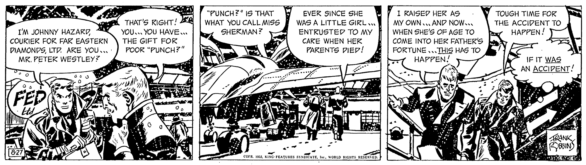 Comic book OCR: I RAISED HER AS MY OWN... AND NOW... WHEN SHE'S OF AGE TO COME INTO HER FATHER'S FORTUNE..THIS HAS TO HAPPEN! "PUNCH?" IS THAT WHAT YOU CALL MISS EVER SINCE SHE WAS A LITTLE GIRL... TOUGH TIME FOR THAT'S KIGHT! EA YOU... YOU HAVE THE GIFT FOR POOR "PUNCH?" THE ACCIDENT TO HAPPEN! I'M JOHNNY HAZARDCOURIER FOR FAR EASTERN DIAMONDSLTD. ARE YOU... MR. PETER WESTLEY? SHERMAN? ENTRUSTED TO MY CARE WHEN HER PARENTS DIED! IF IT WAS AN ACCIPENT! (FED RANK cornWORLD RIGHTS RESERVED I RAISED HER AS MY OWN... AND NOW... WHEN SHE'S OF AGE TO COME INTO HER FATHER'S FORTUNE..THIS HAS TO HAPPEN! "PUNCH?" IS THAT WHAT YOU CALL MISS EVER SINCE SHE WAS A LITTLE GIRL... TOUGH TIME FOR THAT'S KIGHT! EA YOU... YOU HAVE THE GIFT FOR POOR "PUNCH?" THE ACCIDENT TO HAPPEN! I'M JOHNNY HAZARDCOURIER FOR FAR EASTERN DIAMONDSLTD. ARE YOU... MR. PETER WESTLEY? SHERMAN? ENTRUSTED TO MY CARE WHEN HER PARENTS DIED! IF IT WAS AN ACCIPENT! (FED RANK cornKING-PEATURES SINDICATEWORLD RIGHTS RESERVED