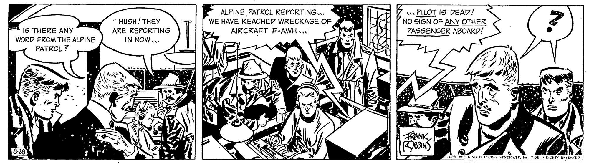 Fictional character OCR: . PILOT IS DEAD! NO SIGN OF ANY OTHER PASSENGER ABOARD! ALPINE PATROL REPORTING... IS THERE ANY WORD FROM THE ALPINE HUSH! THEY ARE REPORTING IN NOW... WE HAVE REACHED WRECKAGE OF AIRCRAFT F-AWH... PATROL ? TRANK B-28 OFR TE. KING FEATURES SYNDICATE. UURI LTN KEENVER . PILOT IS DEAD! NO SIGN OF ANY OTHER PASSENGER ABOARD! ALPINE PATROL REPORTING... IS THERE ANY WORD FROM THE ALPINE HUSH! THEY ARE REPORTING IN NOW... WE HAVE REACHED WRECKAGE OF AIRCRAFT F-AWH... PATROL ? TRANK B-28 OFR TE. KING FEATURES SYNDICATE. UURI LTN KEENVER