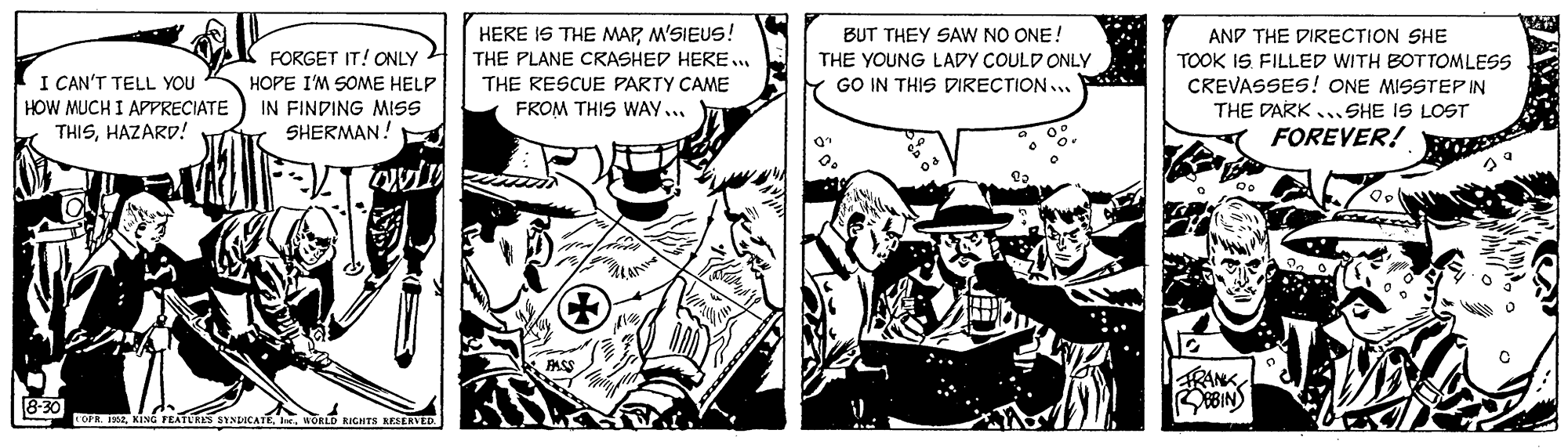 Comic book OCR: HERE IS THE MAPM'SIEUS! BUT THEY SAW NO ONE! AND THE DIRECTION SHE TOOK IS FILLED WITH BOTTOMLESS CREVASSES! ONE MISSTEP IN THE DARK . SHE IS LOST FOREVER! FORGET IT! ONLY 4 THE PLANE CRASHED HERE. THE YOUNG LADY COULD ONLY GO IN THIS DIRECTION... I CAN'T TELL YOU HOW MUCH I APPRECIATE THISHAZARD! HOPE I'M SOME HELP IN FINDING MISS SHERMAN! THE RESCUE PARTY CAME FROM THIS WAY... RANK 8-30 FOPR. IK2wonD RIGHTS KESERVED HERE IS THE MAPM'SIEUS! BUT THEY SAW NO ONE! AND THE DIRECTION SHE TOOK IS FILLED WITH BOTTOMLESS CREVASSES! ONE MISSTEP IN THE DARK . SHE IS LOST FOREVER! FORGET IT! ONLY 4 THE PLANE CRASHED HERE. THE YOUNG LADY COULD ONLY GO IN THIS DIRECTION... I CAN'T TELL YOU HOW MUCH I APPRECIATE THISHAZARD! HOPE I'M SOME HELP IN FINDING MISS SHERMAN! THE RESCUE PARTY CAME FROM THIS WAY... RANK 8-30 FOPR. IK2KING FEATLRES INICATE.wonD RIGHTS KESERVED