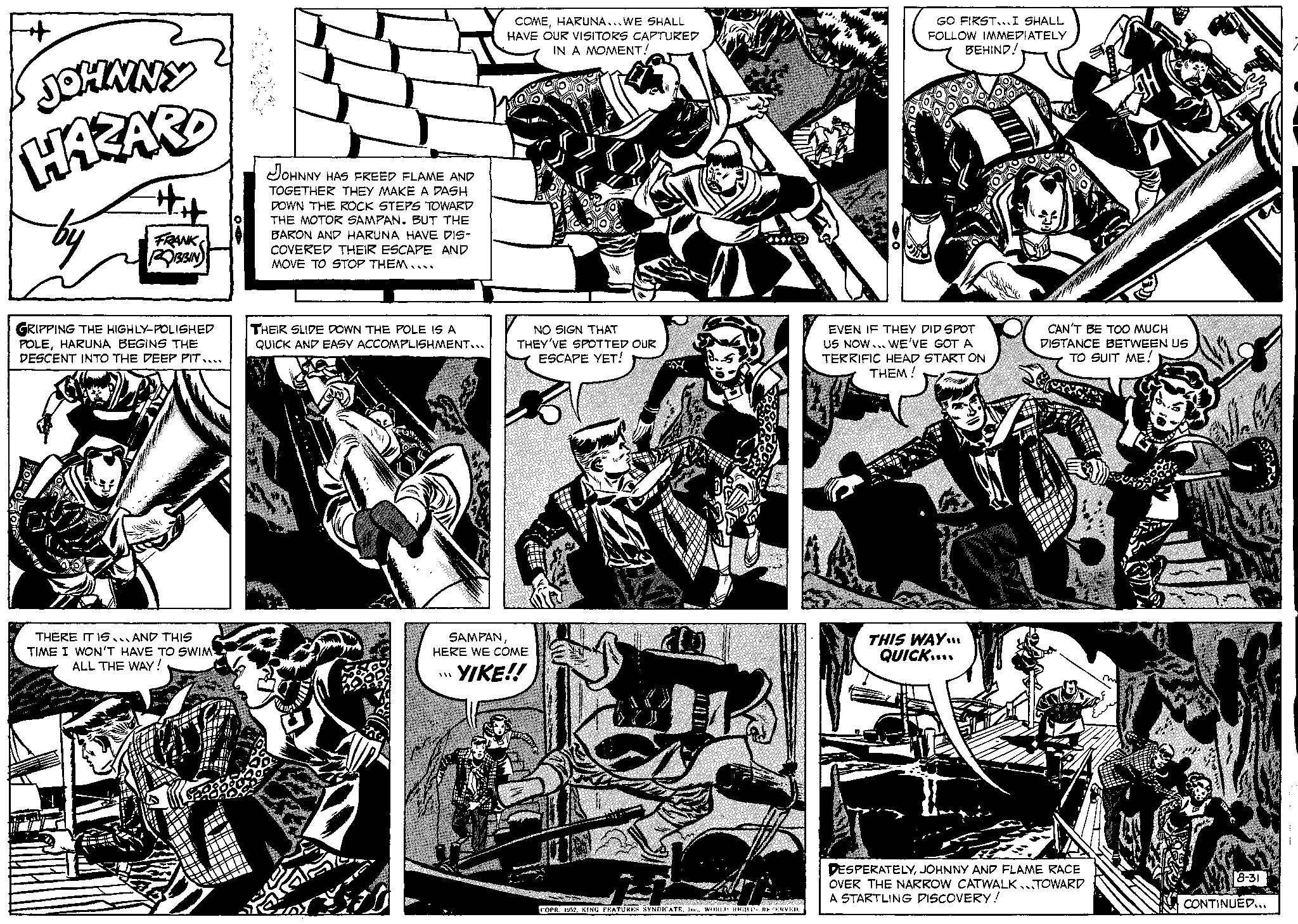 Monochrome OCR: + JOHNNY HAZARD by GRIPPING THE HIGHLY-POLISHED POLEHARUNA BEGINS THE DESCENT INTO THE DEEP PIT.... FRANK ROBBIN THERE IT IS AND THIS TIME I WON'T HAVE TO SWIM ALL THE WAY! JOHNNY HAS FREED FLAME AND TOGETHER THEY MAKE A DASH DOWN THE ROCK STEPS TOWARD THE MOTOR SAMPAN. BUT THE BARON AND HARUNA HAVE DIS- COVERED THEIR ESCAPE AND MOVE TO STOP THEM.... THEIR SLIDE DOWN THE POLE IS A QUICK AND EASY ACCOMPLISHMENT.. COMEHARUNA...WE SHALL HAVE OUR VISITORS CAPTURED IN A MOMENT! *** NO SIGN THAT THEY'VE SPOTTED OUR ESCAPE YET! SAMPANHERE WE COME YIKE!! 200 COPR. 1952KING FEATURES SYNDICATE. Ine.. WORLD RIGHTS RESERVED. GO FIRST... I SHALL FOLLOW IMMEDIATELY BEHIND!. EVEN IF THEY DID SPOT US NOW... WE'VE GOT A TERRIFIC HEAD START ON THEM! THIS WAY... QUICK.... CAN'T BE TOO MUCH DISTANCE BETWEEN US TO SUIT ME! DESPERATELYJOHNNY AND FLAME RACE OVER THE NARROW CATWALK TOWARD A STARTLING DISCOVERY! 8-31 CONTINUED... + JOHNNY HAZARD by GRIPPING THE HIGHLY - POLISHED POLEHARUNA BEGINS THE DESCENT INTO THE DEEP PIT .... FRANK ROBBIN THERE IT IS AND THIS TIME I WON'T HAVE TO SWIM ALL THE WAY ! JOHNNY HAS FREED FLAME AND TOGETHER THEY MAKE A DASH DOWN THE ROCK STEPS TOWARD THE MOTOR SAMPAN . BUT THE BARON AND HARUNA HAVE DIS COVERED THEIR ESCAPE AND MOVE TO STOP THEM .... THEIR SLIDE DOWN THE POLE IS A QUICK AND EASY ACCOMPLISHMENT .. COMEHARUNA ... WE SHALL HAVE OUR VISITORS CAPTURED IN A MOMENT ! *** NO SIGN THAT THEY'VE SPOTTED OUR ESCAPE YET ! SAMPANHERE WE COME YIKE !! 200 COPR . 1952KING FEATURES SYNDICATE . Ine .. WORLD RIGHTS RESERVED . GO FIRST ... I SHALL FOLLOW IMMEDIATELY BEHIND !. EVEN IF THEY DID SPOT US NOW ... WE'VE GOT A TERRIFIC HEAD START ON THEM ! THIS WAY ... QUICK .... CAN'T BE TOO MUCH DISTANCE BETWEEN US TO SUIT ME ! DESPERATELYJOHNNY AND FLAME RACE OVER THE NARROW CATWALK TOWARD A STARTLING DISCOVERY ! 8-31 CONTINUED ...