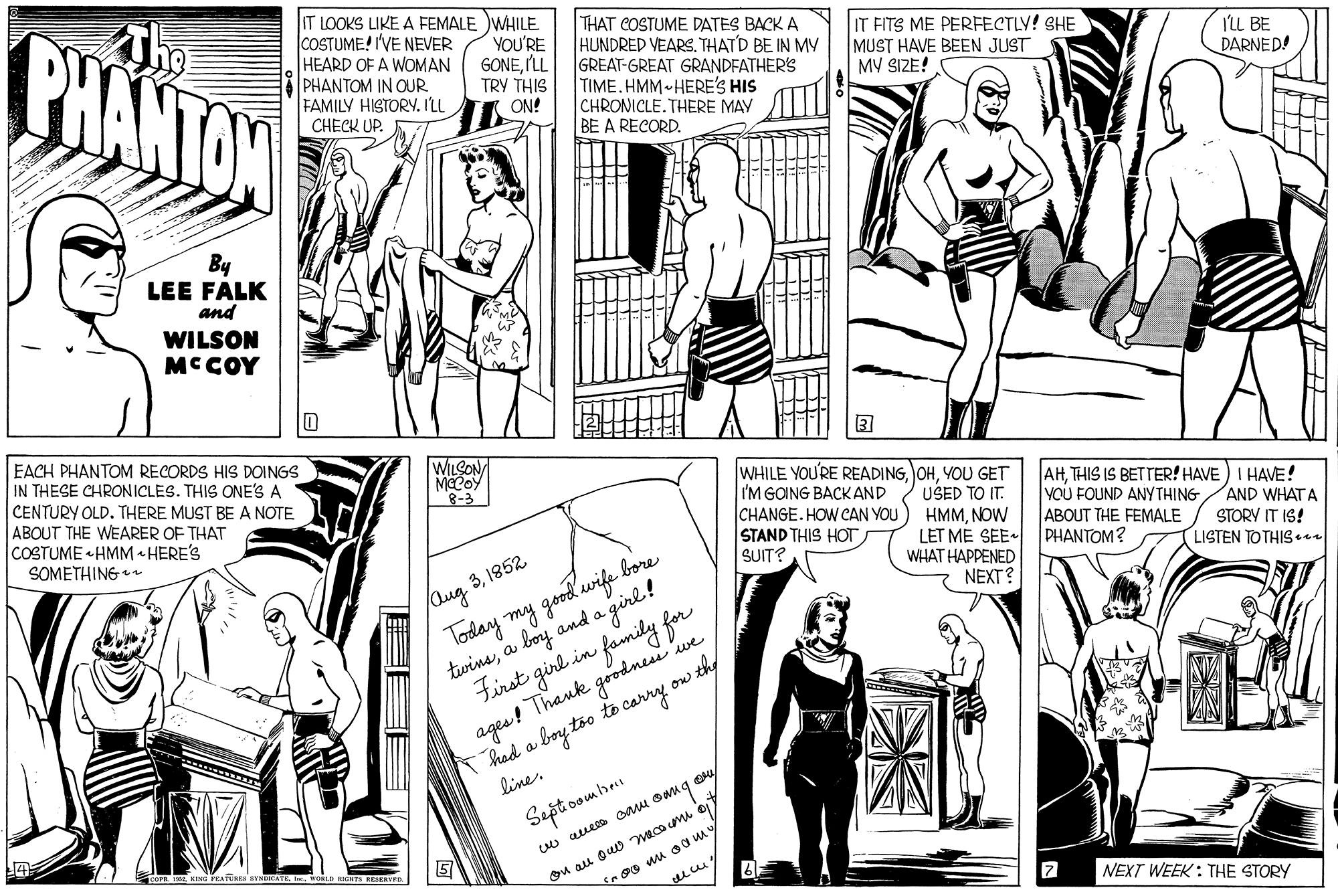 Style OCR: BHANTON IT LOOKS LIKE A FEMALE WHILE COSTUME! I'VE NEVER HEARD OF A WOMAN PHANTOM IN OUR FAMILY HISTORY. I'LL CHECK UP. THAT COSTUME DATES BACK A HUNDRED VEARSTHATD BE IN MV GREAT-GREAT GRANDFATHER'S TIME.HMM HERE'S HIS CHRONICLE. THERE MAY BE A RECORD. YOU'RE GONEILL TRY THIS ON! IT FITS ME PERFECTLY! SHE MUST HAVE BEEN JUST MV SIZE! ILL BE DARNED! By LEE FALK and WILSON MCCOY EACH PHANTOM RECORDS HIS DOINGS IN THESE CHRONICLES. THIS ONE'S A CENTURY OLD. THERE MUST BE A NOTE ABOUT THE WEARER OF THAT COSTUME « HMM HERE'S SOMETHING ? WILCON MECOY 8-3 WHILE YOU'RE READINGYOU GET I'M GOING BACK AND CHANGE. HOW CAN YOU STAND THIS HOT SUIT? USED TO IT. HMMNOW LET ME SEE- PHANTOM? WHAT HAPPENED NEXT? AHTHIS IS BETTER! HAVE) I HAVE! VOU FOUND ANYTHING ABOUT THE FEMALE AND WHAT A (Qug 31852 Today my good'wife bore twinea boy and a girl! STORY IT IS! LISTEN TO THIS se ages! Thank goodnei we T had a boy to to carry line. the First girl in family for ow Sept oombnu Ou au Quw macom o NEXT WEEK : THE STORY BHANTON IT LOOKS LIKE A FEMALE WHILE COSTUME! I'VE NEVER HEARD OF A WOMAN PHANTOM IN OUR FAMILY HISTORY. I'LL CHECK UP. THAT COSTUME DATES BACK A HUNDRED VEARSTHATD BE IN MV GREAT-GREAT GRANDFATHER'S TIME.HMM HERE'S HIS CHRONICLE. THERE MAY BE A RECORD. YOU'RE GONEILL TRY THIS ON! IT FITS ME PERFECTLY! SHE MUST HAVE BEEN JUST MV SIZE! ILL BE DARNED! By LEE FALK and WILSON MCCOY EACH PHANTOM RECORDS HIS DOINGS IN THESE CHRONICLES. THIS ONE'S A CENTURY OLD. THERE MUST BE A NOTE ABOUT THE WEARER OF THAT COSTUME « HMM HERE'S SOMETHING ? WILCON MECOY 8-3 WHILE YOU'RE READINGYOU GET I'M GOING BACK AND CHANGE. HOW CAN YOU STAND THIS HOT SUIT? USED TO IT. HMMNOW LET ME SEE- PHANTOM? WHAT HAPPENED NEXT? AHTHIS IS BETTER! HAVE) I HAVE! VOU FOUND ANYTHING ABOUT THE FEMALE AND WHAT A (Qug 31852 Today my good'wife bore twinea boy and a girl! STORY IT IS! LISTEN TO THIS se ages! Thank goodnei we T had a boy to to carry line. the First girl in family for ow Sept oombnu Ou au Quw macom o NEXT WEEK : THE STORY
