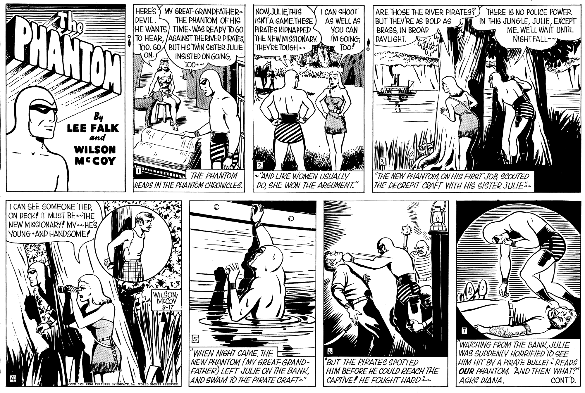 Organism OCR: HERE'S MV GREAT-GRANDFATHER. THE PHANTOM OF HIS NOWJULIETHIS ISNTA GAME. THESE CHANTON The I CAN SHOOT AS WELL AS YOU CAN IM GOINGToo! ARE THOSE THE RIVER PIRATES?) THERE IS NO POLICE POWER BUT THEY'RE AS BOLD AS BRASSIN BROAD DAVLIGHT. IN THIS JUNGLEEXCEPT MEWE'LL WAIT UNTIL NIGHTFALL DEVIL. HE WANTS) TIME-WAS READY TO GO PIRATES KIDNAPPED TO HEARAGAINST THERIVER PIRATES TOO. 60 BUT HIS TWIN SISTER JULIE INSISTED ON GOINGH TO0* THE NEW MISSIONARY. THEY'RE TOUGH.. ON. By LEE FALK and WILSON MC COY THE PHANTOM "AND LIKE WOMEN USUALLY DOSHE WON THE ARGUMENT." "THE NEW PHANTOMON HIS FIRST JOB SCOUTED THE DECREPIT CRAFT WITH HIS SISTER JULIE. READS IN THE PHANTOM CHRONICLES. I CAN SEE SOMEONE TIEDON DECK! IT MUST BETHE NEW MISSIONARY! MY-- HESYOUNG AND HANDSOME! WILSON MCCOY 8-17 "WHEN NIGHT CAMETHE E NEW PHANTOM (MY GREAT-GRAND- FATHER) LEFT JULIE ON THE BANKAND SWAM TO THE PIRATE CRAFT." "BUT THE PIRATES SPOTTED HIM BEFORE HE COULD REACH THE CAPTIVE! HE FOUGHT HARD- "WATCHING FROM THE BANKJULIE WAS SUDDENLY HORRIFIED TO SEE HIM HIT BY A PIRATE BULLET READS OUR PHANTOM. AND THEN WHAT? ASKS DIANA. CONT'D. HERE'S MV GREAT-GRANDFATHER. THE PHANTOM OF HIS NOWJULIETHIS ISNTA GAME. THESE CHANTON The I CAN SHOOT AS WELL AS YOU CAN IM GOINGToo! ARE THOSE THE RIVER PIRATES?) THERE IS NO POLICE POWER BUT THEY'RE AS BOLD AS BRASSIN BROAD DAVLIGHT. IN THIS JUNGLEEXCEPT MEWE'LL WAIT UNTIL NIGHTFALL DEVIL. HE WANTS) TIME-WAS READY TO GO PIRATES KIDNAPPED TO HEARAGAINST THERIVER PIRATES TOO. 60 BUT HIS TWIN SISTER JULIE INSISTED ON GOINGH TO0* THE NEW MISSIONARY. THEY'RE TOUGH.. ON. By LEE FALK and WILSON MC COY THE PHANTOM "AND LIKE WOMEN USUALLY DOSHE WON THE ARGUMENT." "THE NEW PHANTOMON HIS FIRST JOB SCOUTED THE DECREPIT CRAFT WITH HIS SISTER JULIE. READS IN THE PHANTOM CHRONICLES. I CAN SEE SOMEONE TIEDON DECK! IT MUST BETHE NEW MISSIONARY! MY-- HESYOUNG AND HANDSOME! WILSON MCCOY 8-17 "WHEN NIGHT CAMETHE E NEW PHANTOM (MY GREAT-GRAND- FATHER) LEFT JULIE ON THE BANKAND SWAM TO THE PIRATE CRAFT." "BUT THE PIRATES SPOTTED HIM BEFORE HE COULD REACH THE CAPTIVE! HE FOUGHT HARD- "WATCHING FROM THE BANKJULIE WAS SUDDENLY HORRIFIED TO SEE HIM HIT BY A PIRATE BULLET READS OUR PHANTOM. AND THEN WHAT? ASKS DIANA. CONT'D.