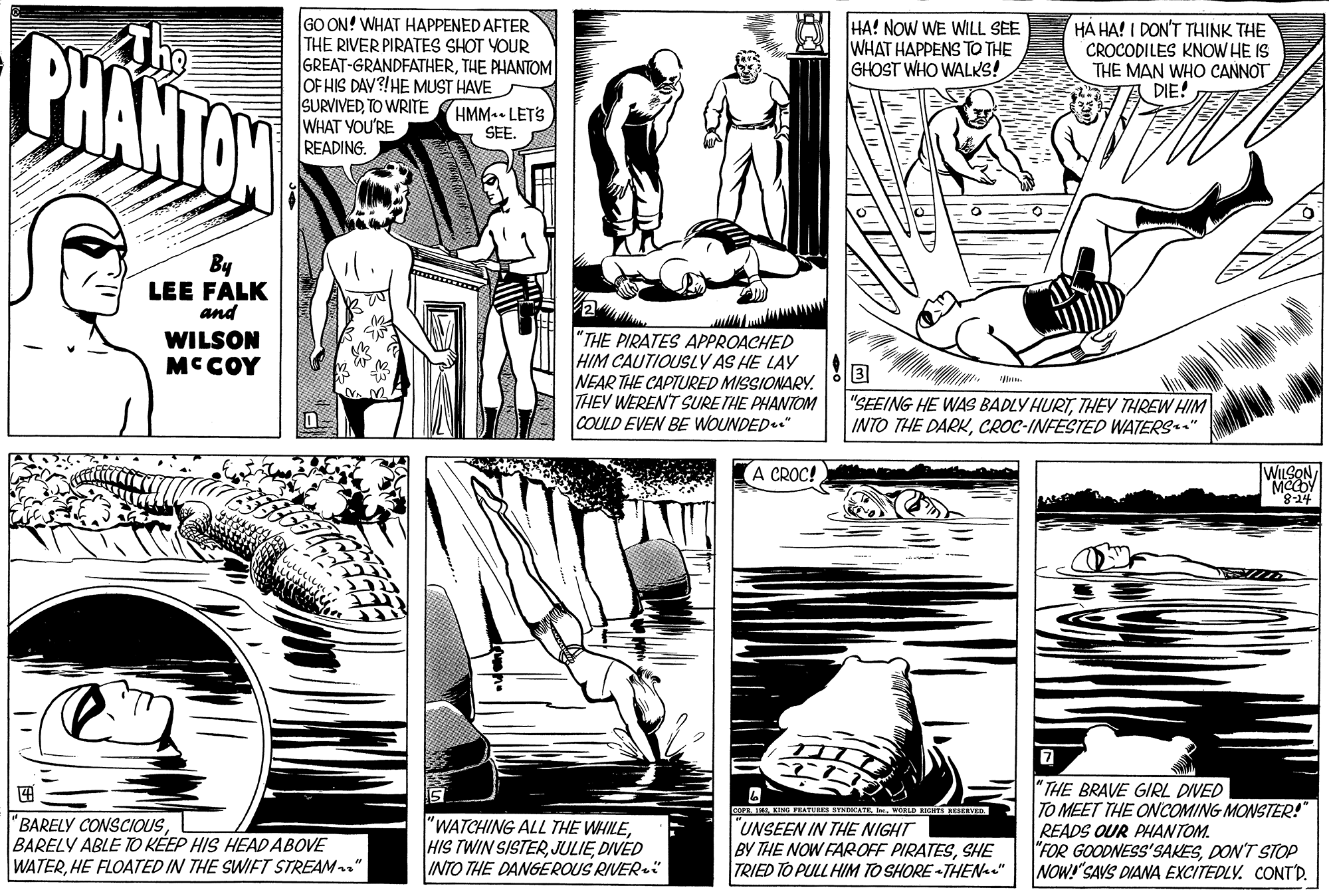 Monochrome OCR: GO ON! WHAT HAPPENED AFTER THE RIVER PIRATES SHOT YOUR GREAT-GRANDFATHERTHE PHANTOM OF HIS DAV?!HE MUST HAVE SURVIVEDTO WRITE WHAT YOU'RE READING. BHANTON HA! NOW WE WILL SEE WHAT HAPPENS TO THE GHOST WHO WALKS! HÀ HA! I DON'T THINK THE CROCODILES KNOW HE IS THE MAN WHO CANNOT DIE! HMM LETS SEE. By LEE FALK and WILSON MCCOY "THE PIRATES APPROACHED HIM CAUTIOUSLY AS HE LAY NEAR THE CAPTURED MISSIONARY. THEY WEREN'T SURE THE PHANTOM COULD EVEN BE WOUNDED." u. "SEEING HE WAS BADLY HURTTHEY THREW HIM INTO THE DARKCROC-INFESTED WATERS." A CROC! WILSON tiT-8. "THE BRAVE GIRL DIVED TO MEET THE ONCOMING MONSTER! READS OUR PHANTOM. "FOR GOODNESS'SAKESDON'T STOP NOW! SAVS DIAWA EXCITEDLY. CONT'D. OPR FAL KING PEATURER YNRATEIN. WORLD RHS CERVED "BARELY CONSCIOUSBARELY ABLE TO KÉEP HIS HEAD ABOVE WATERHE FLOATED IN THE SWIFT STREAM" "WATCHING ALL THE WHILEDIVED INTO THE DANGEROUS RIVER UNSEEN IN THE NIGHT BY THE NOW FAROFF PIRATESSHE TRIED TO PULL HIM TO SHORE -THENa." GO ON! WHAT HAPPENED AFTER THE RIVER PIRATES SHOT YOUR GREAT-GRANDFATHERTHE PHANTOM OF HIS DAV?!HE MUST HAVE SURVIVEDTO WRITE WHAT YOU'RE READING. BHANTON HA! NOW WE WILL SEE WHAT HAPPENS TO THE GHOST WHO WALKS! HÀ HA! I DON'T THINK THE CROCODILES KNOW HE IS THE MAN WHO CANNOT DIE! HMM LETS SEE. By LEE FALK and WILSON MCCOY "THE PIRATES APPROACHED HIM CAUTIOUSLY AS HE LAY NEAR THE CAPTURED MISSIONARY. THEY WEREN'T SURE THE PHANTOM COULD EVEN BE WOUNDED." u. "SEEING HE WAS BADLY HURTTHEY THREW HIM INTO THE DARKCROC-INFESTED WATERS." A CROC! WILSON tiT-8. "THE BRAVE GIRL DIVED TO MEET THE ONCOMING MONSTER! READS OUR PHANTOM. "FOR GOODNESS'SAKESDON'T STOP NOW! SAVS DIAWA EXCITEDLY. CONT'D. OPR FAL KING PEATURER YNRATEIN. WORLD RHS CERVED "BARELY CONSCIOUSBARELY ABLE TO KÉEP HIS HEAD ABOVE WATERHE FLOATED IN THE SWIFT STREAM" "WATCHING ALL THE WHILEHIS TWIN SISTERDIVED INTO THE DANGEROUS RIVER UNSEEN IN THE NIGHT BY THE NOW FAROFF PIRATESSHE TRIED TO PULL HIM TO SHORE -THENa."