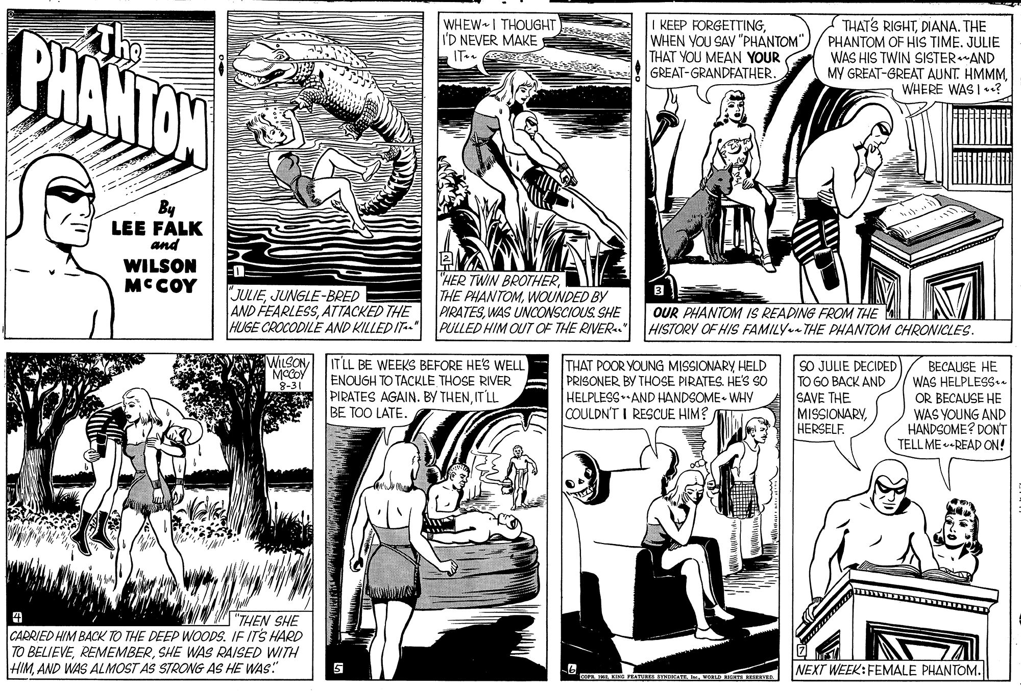 Line OCR: PHANTON The WHEW I THOUGHT I'D NEVER MAKE I KEEP FORGETTINGTHAT YOU MEAN YOUR GREAT-GRANDFATHER. THAT'S RIGHTDIANA. THE PHANTOM OF HIS TIME. JULIE WAS HIS TWIN SISTERAND MY GREAT-GREAT AUNT. HMMMWHERE WAS I .? IT.. By LEE FALK and WILSON MCCOY JULIEJUNGLE-BRED AND FEARLESSATTACKED THE "HER TWIN BROTHERWOUNDED BY PIRATESWAS UNCONSCIOUS SHE HUGE CROCODILE AND KILLED IT" PULLED HIM OUT OF THE RIVER. OUR PHANTOM IS READING FROM THE HISTORY OF HIS FAMILY THE PHANTOM CHRONICLES. WILSON MCCOY IT LL BE WEEKS BEFORE HE'S WELL ENOUGH TO TACKLE THOSE RIVER PIRATES AGAIN. BY THENIT LL BE TOO LATE. THAT POOR YOUNG MISSIONARY HELD PRISONER BY THOSE PIRATES. HE'S SO HELPLESS AND HANDSOME- WHY COULDN'T I RESCUE HIM? SO JULIE DECIDED TO GO BACK AND SAVE THE MISSIONARYHERSELF. BECAUSE HE WAS HELPLESSn 3-31 OR BECAUSE HE WAS YOUNG AND HANDSOME? DON'T TELL ME•READ ON! "THEN SHE CARRIED HIM BACK TO THE DEEP WOODS. IF ITS HARD TO BELIEVESHE WAS RAISED WITH HIMAND WAS ALMOST AS STRONG AS HE WAS:" NEXT WEEK:FEMALE PHANTOM. O ENG EATUR SINUATE. I. VORLD IT RESEAVED PHANTON The WHEW I THOUGHT I'D NEVER MAKE I KEEP FORGETTINGWHEN YOU SAV "PHANTOM"THAT YOU MEAN YOUR GREAT-GRANDFATHER. THAT'S RIGHTDIANA. THE PHANTOM OF HIS TIME. JULIE WAS HIS TWIN SISTERAND MY GREAT-GREAT AUNT. HMMMWHERE WAS I .? IT.. By LEE FALK and WILSON MCCOY JULIEJUNGLE-BRED AND FEARLESSATTACKED THE "HER TWIN BROTHERTHE PHANTOMWOUNDED BY PIRATESWAS UNCONSCIOUS SHE HUGE CROCODILE AND KILLED IT" PULLED HIM OUT OF THE RIVER. OUR PHANTOM IS READING FROM THE HISTORY OF HIS FAMILY THE PHANTOM CHRONICLES. WILSON MCCOY IT LL BE WEEKS BEFORE HE'S WELL ENOUGH TO TACKLE THOSE RIVER PIRATES AGAIN. BY THENIT LL BE TOO LATE. THAT POOR YOUNG MISSIONARY HELD PRISONER BY THOSE PIRATES. HE'S SO HELPLESS AND HANDSOME- WHY COULDN'T I RESCUE HIM? SO JULIE DECIDED TO GO BACK AND SAVE THE MISSIONARYHERSELF. BECAUSE HE WAS HELPLESSn 3-31 OR BECAUSE HE WAS YOUNG AND HANDSOME? DON'T TELL ME•READ ON! "THEN SHE CARRIED HIM BACK TO THE DEEP WOODS. IF ITS HARD TO BELIEVESHE WAS RAISED WITH HIMAND WAS ALMOST AS STRONG AS HE WAS:" NEXT WEEK:FEMALE PHANTOM. O ENG EATUR SINUATE. I. VORLD IT RESEAVED