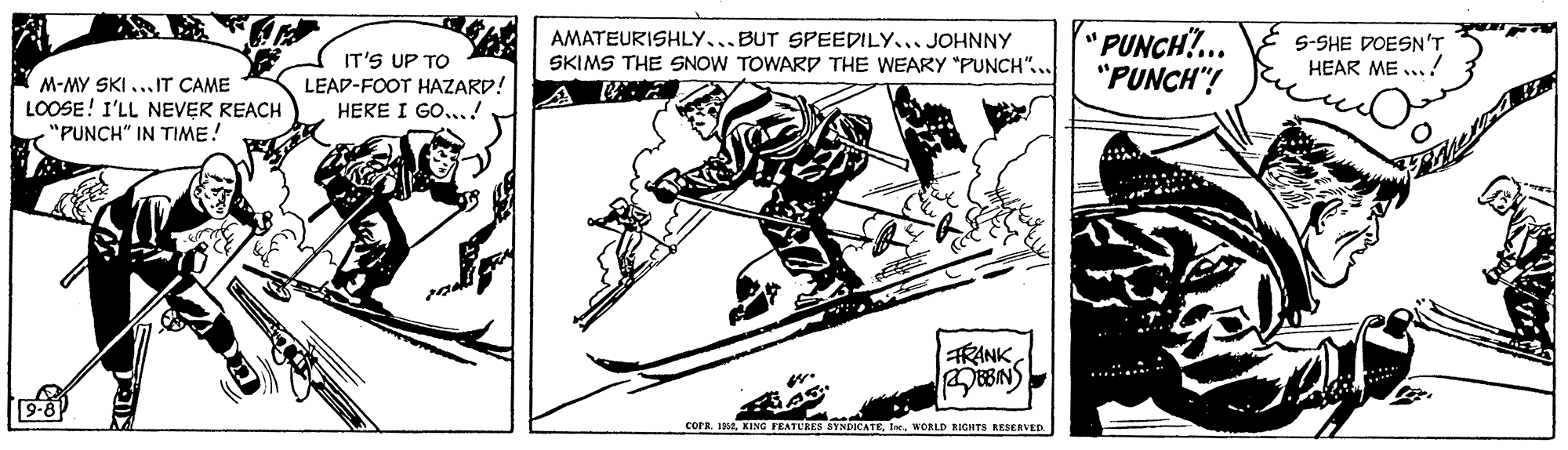 Elbow OCR: IT'S UP TO LEAD-FOOT HAZARD! HERE I GO...! AMATEURISHLY...BUT SPEEDILY... JOHNNY SKIMS THE SNOW TOWARD THE WEARY "PUNCH"... PUNCH?.. "PUNCH"! 5-SHE DOESN'T HEAR ME .. M-MY SKI ...IT CAME LOOSE! I'LL NEVER REACH "PUNCH" IN TIME! A EA RANK BBN) 9-8 corR IMWORLD RIGHTS RESERVED IT'S UP TO LEAD-FOOT HAZARD! HERE I GO...! AMATEURISHLY...BUT SPEEDILY... JOHNNY SKIMS THE SNOW TOWARD THE WEARY "PUNCH"... PUNCH?.. "PUNCH"! 5-SHE DOESN'T HEAR ME .. M-MY SKI ...IT CAME LOOSE! I'LL NEVER REACH "PUNCH" IN TIME! A EA RANK BBN) 9-8 corR IMKING FEATUKES SYNDICATEWORLD RIGHTS RESERVED