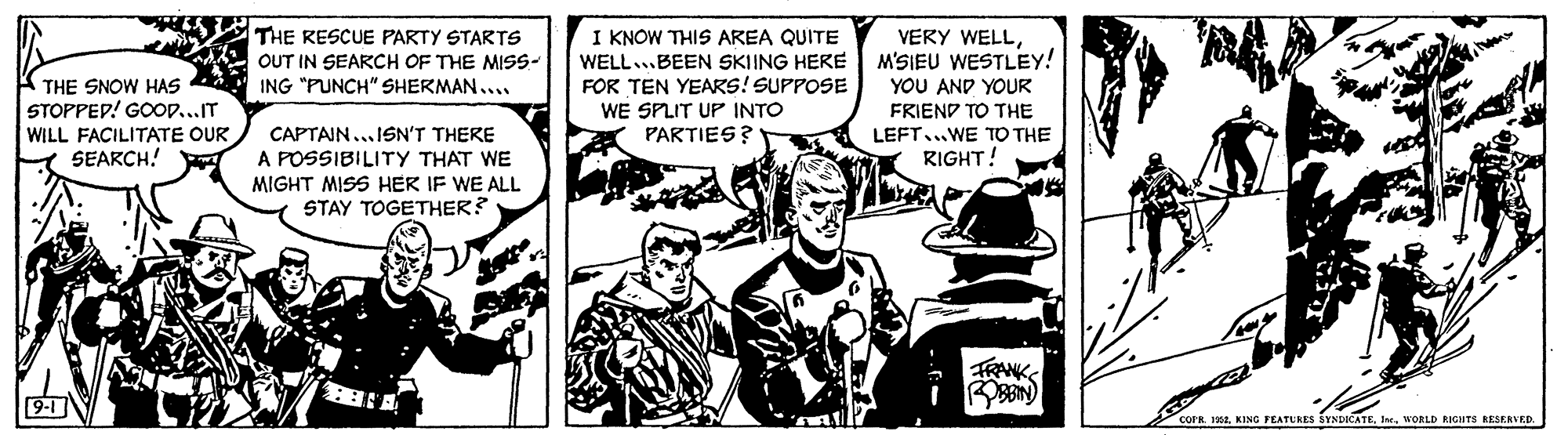 Art OCR: THE RESCUE PARTY STARTS I KNOW THIS AREA QUITE WELL...BEEN SKIING HERE FOR TEN YEARS! SUPPOSE WE SPLIT UP INTO PARTIES? VEKY WELLM'SIEU WESTLEY! YOU AND YOUR OUT IN SEARCH OF THE MISS- K THE SNOW HAS ING "PUNCH" SHERMAN... STOPPEP! GoopIT WILL FACILITATE OUR SEARCH! FRIEND TO THE LEFT...WE TO THE RIGHT! CAPTAIN...ISN'T THERE A POSSIBILITY THAT WE MIGHT MISS HER IF WE ALL STAY TOGETHER? TRANKS COPRInr. WORLD RIGHTS BESERVED. THE RESCUE PARTY STARTS I KNOW THIS AREA QUITE WELL...BEEN SKIING HERE FOR TEN YEARS! SUPPOSE WE SPLIT UP INTO PARTIES? VEKY WELLM'SIEU WESTLEY! YOU AND YOUR OUT IN SEARCH OF THE MISS- K THE SNOW HAS ING "PUNCH" SHERMAN... STOPPEP! GoopIT WILL FACILITATE OUR SEARCH! FRIEND TO THE LEFT...WE TO THE RIGHT! CAPTAIN...ISN'T THERE A POSSIBILITY THAT WE MIGHT MISS HER IF WE ALL STAY TOGETHER? TRANKS COPR192. KING FEATURES SYNDICATEInr. WORLD RIGHTS BESERVED.