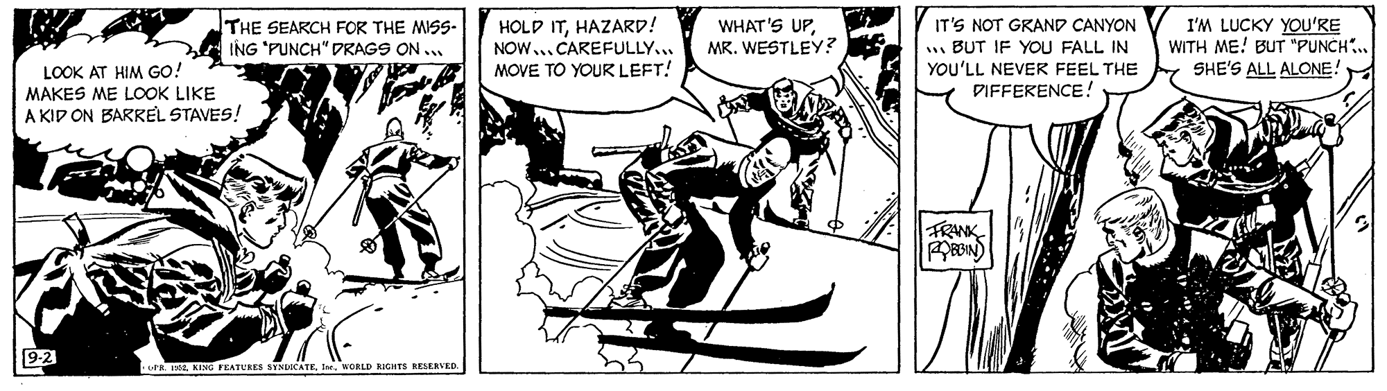 Fictional character OCR: THE SEARCH FOR THE MISS- ING "PUNCH" DRAGS ON .. HOLD ITHAZARD! NOW..CAREFULLY... MOVE TO YOUR LEFT! WHAT'S UPMR. WESTLEY? I'M LUCKY YOU'RE WITH ME! BUT "PUNCH.. SHE'S ALL ALONE! IT'S NOT GRAND CANYON LOOK AT HIM GO! MAKES ME LOOK LIKE A KID ON BARREL STAVES! . BUT IF YOU FALL IN YOU'LL NEVER FEEL THE DIFFERENCE! FRANK orR. 12I. MORLD IGHTS RESERVED THE SEARCH FOR THE MISS- ING "PUNCH" DRAGS ON .. HOLD ITHAZARD! NOW..CAREFULLY... MOVE TO YOUR LEFT! WHAT'S UPMR. WESTLEY? I'M LUCKY YOU'RE WITH ME! BUT "PUNCH.. SHE'S ALL ALONE! IT'S NOT GRAND CANYON LOOK AT HIM GO! MAKES ME LOOK LIKE A KID ON BARREL STAVES! . BUT IF YOU FALL IN YOU'LL NEVER FEEL THE DIFFERENCE! FRANK orR. 12KING FEATURES SYNUICATEI. MORLD IGHTS RESERVED