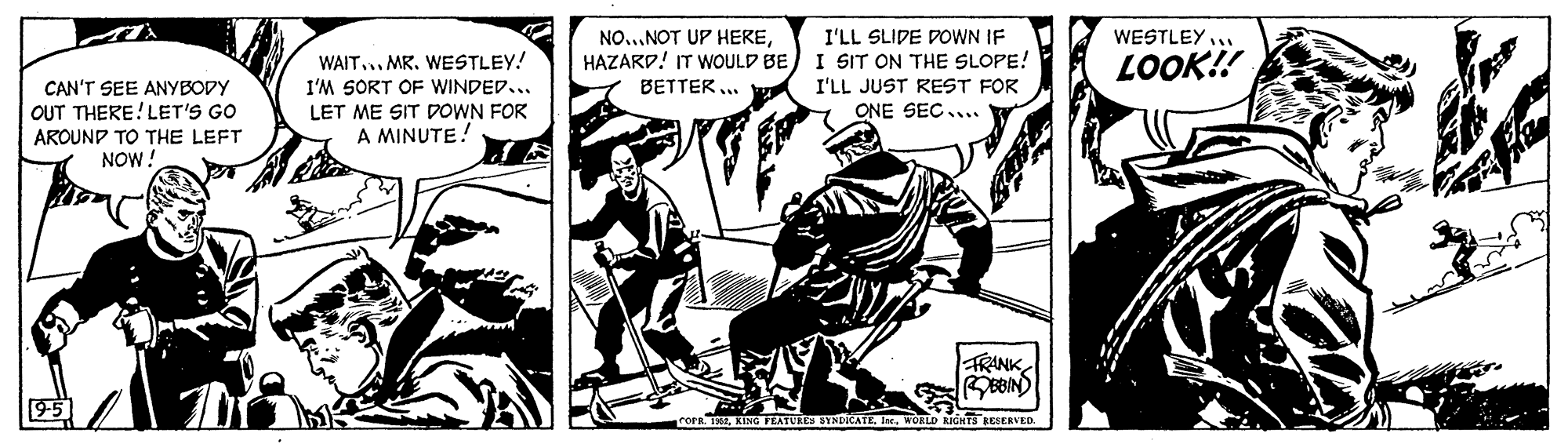 Comics OCR: I'LL SLIDE DOWN IF HAZARD! IT WOULD BE) I SIT ON THE SLOPE! I'LL JUST REST FOR ONE SEC.. NO...NOT UP HEREWESTLEY... WAIT.. MR. WESTLEY! LOOK!! CAN'T SEE ANYBODY OUT THERE!LET'S GO I'M SORT OF WINDED... BETTER .. LET ME SIT DOWN FOR A MINUTE! AROUND TO THE LEFT NOW! FRANK rorn. TKING FEATUE OKLD IGHTS ESERVED. I'LL SLIDE DOWN IF HAZARD! IT WOULD BE) I SIT ON THE SLOPE! I'LL JUST REST FOR ONE SEC.. NO...NOT UP HEREWESTLEY... WAIT.. MR. WESTLEY! LOOK!! CAN'T SEE ANYBODY OUT THERE!LET'S GO I'M SORT OF WINDED... BETTER .. LET ME SIT DOWN FOR A MINUTE! AROUND TO THE LEFT NOW! FRANK rorn. TKING FEATUE OKLD IGHTS ESERVED.