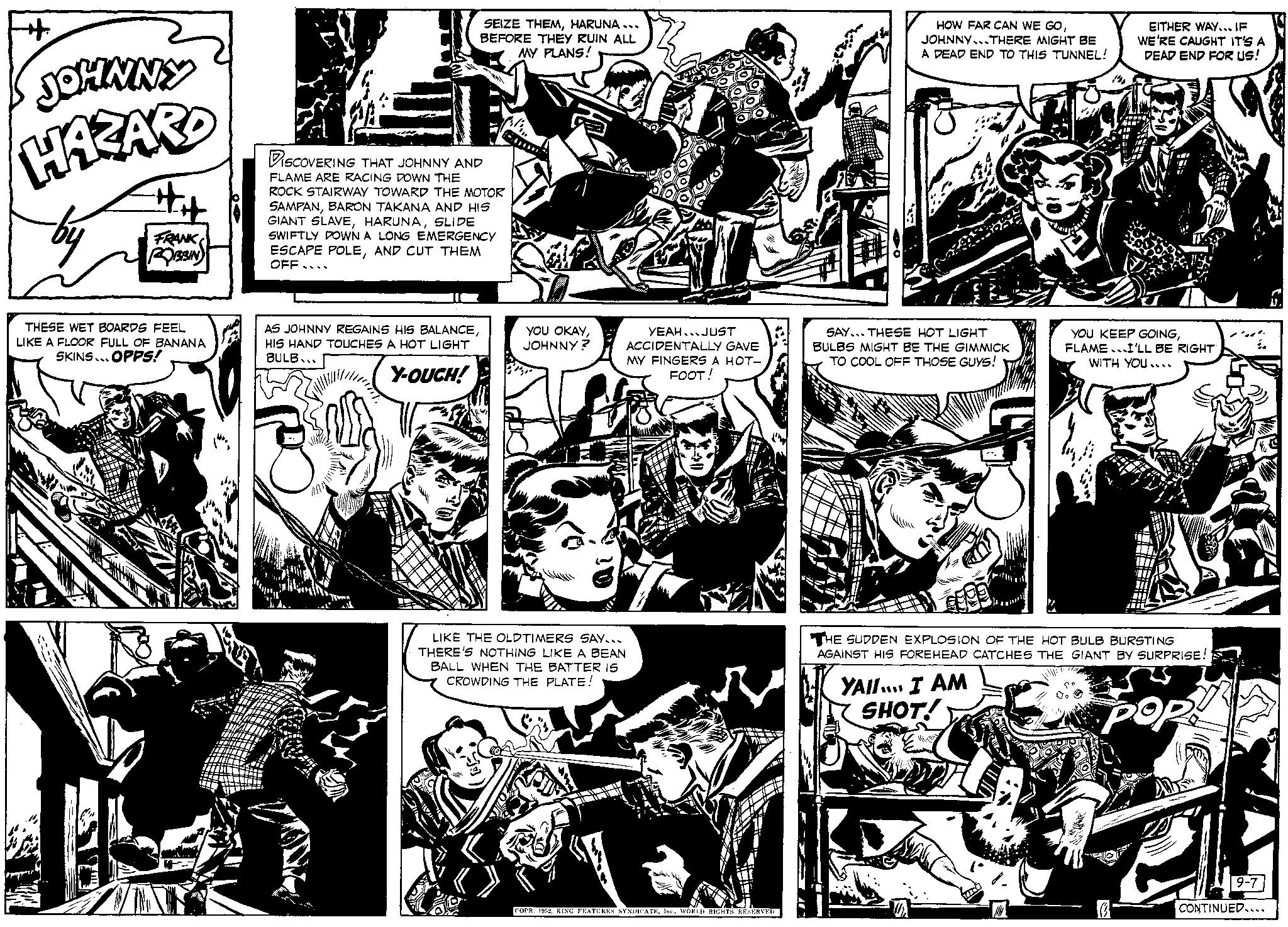 Parallel OCR: JOHNNY HAZARD by FRANK ROBBIN THESE WET BOARDS FEEL LIKE A FLOOR FULL OF BANANA SKINS... OPPS! DISCOVERING THAT JOHNNY AND FLAME ARE RACING DOWN THE ROCK STAIRWAY TOWARD THE MOTOR SAMPANBARON TAKANA AND HIS GIANT SLAVESLIDE SWIFTLY DOWN A LONG EMERGENCY ESCAPE POLEAND CUT THEM OFF- AS JOHNNY REGAINS HIS BALANCEHIS HAND TOUCHES A HOT LIGHT BULB... Y-OUCH! SEIZE THEMHARUNA... BEFORE THEY RUIN ALL MY PLANS! Da YOU OKAYJOHNNY? OKS YEAHJUST ACCIDENTALLY GAVE MY FINGERS A HOT- FOOT! LIKE THE OLDTIMERS SAY... THERE'S NOTHING LIKE A BEAN BALL WHEN THE BATTER IS CROWDING THE PLATE! COPR. 1952WORLD RIGHTS RESERVED. HOW FAR CAN WE GOJOHNNY...THERE MIGHT BE A DEAD END TO THIS TUNNEL! SAY... THESE HOT LIGHT BULBS MIGHT BE THE GIMMICK TO COOL OFF THOSE GUYS! ma YAII... I AM SHOT! EITHER WAY... IF WE'RE CAUGHT IT'S A DEAD END FOR US! YOU KEEP GOINGFLAME.I'LL BE RIGHT WITH YOU.... THE SUDDEN EXPLOSION OF THE HOT BULB BURSTING AGAINST HIS FOREHEAD CATCHES THE GIANT BY SURPRISE! POR! pop 9-7 CONTINUED... JOHNNY HAZARD by FRANK ROBBIN THESE WET BOARDS FEEL LIKE A FLOOR FULL OF BANANA SKINS ... OPPS ! DISCOVERING THAT JOHNNY AND FLAME ARE RACING DOWN THE ROCK STAIRWAY TOWARD THE MOTOR SAMPANBARON TAKANA AND HIS GIANT SLAVESLIDE SWIFTLY DOWN A LONG EMERGENCY ESCAPE POLEAND CUT THEM OFF AS JOHNNY REGAINS HIS BALANCEHIS HAND TOUCHES A HOT LIGHT BULB ... Y - OUCH ! SEIZE THEMHARUNA ... BEFORE THEY RUIN ALL MY PLANS ! Da YOU OKAYJOHNNY ? OKS YEAHJUST ACCIDENTALLY GAVE MY FINGERS A HOT FOOT ! LIKE THE OLDTIMERS SAY ... THERE'S NOTHING LIKE A BEAN BALL WHEN THE BATTER IS CROWDING THE PLATE ! COPR . 1952KING FEATURES SYNDICATEWORLD RIGHTS RESERVED . HOW FAR CAN WE GOJOHNNY ... THERE MIGHT BE A DEAD END TO THIS TUNNEL ! SAY ... THESE HOT LIGHT BULBS MIGHT BE THE GIMMICK TO COOL OFF THOSE GUYS ! ma YAII ... I AM SHOT ! EITHER WAY ... IF WE'RE CAUGHT IT'S A DEAD END FOR US ! YOU KEEP GOINGFLAME.I'LL BE RIGHT WITH YOU .... THE SUDDEN EXPLOSION OF THE HOT BULB BURSTING AGAINST HIS FOREHEAD CATCHES THE GIANT BY SURPRISE ! POR ! pop 9-7 CONTINUED ...