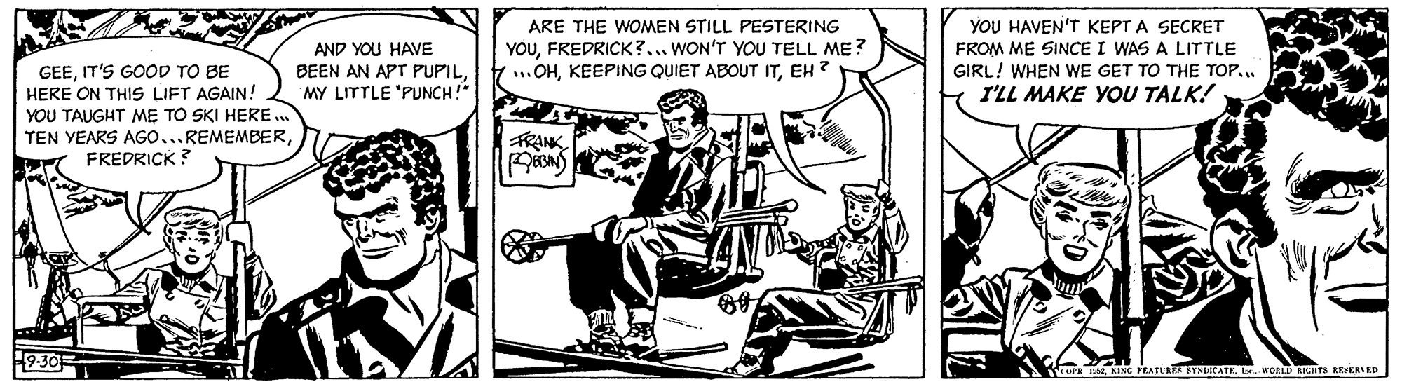 Drawing OCR: ARE THE WOMEN STILL PESTERING YOUFREDRICK?... WON'T YOU TELL ME? Y ...OHEH ? YOU HAVEN'T KEPT A SECRET FROM ME SINCE I WAS A LITTLE GIRL! WHEN WE GET TO THE TOP. I'LL MAKE YOU TALK! AND YOU HAVE GEEIT'S GOOD TO BE HERE ON THIS LIFT AGAIN! YOU TAUGHT ME TO SKI HERE .. TEN YEARS AGO...REMEMBERFREDRICK ? BEEN AN APT PUPILMY LITTLE 'PUNCH!" FRANK 9-30 R e. MORLD KIGHTS RESERVED ARE THE WOMEN STILL PESTERING YOUFREDRICK?... WON'T YOU TELL ME? Y ...OHKEEPING QUIET ABOUT ITEH ? YOU HAVEN'T KEPT A SECRET FROM ME SINCE I WAS A LITTLE GIRL! WHEN WE GET TO THE TOP. I'LL MAKE YOU TALK! AND YOU HAVE GEEIT'S GOOD TO BE HERE ON THIS LIFT AGAIN! YOU TAUGHT ME TO SKI HERE .. TEN YEARS AGO...REMEMBERFREDRICK ? BEEN AN APT PUPILMY LITTLE 'PUNCH!" FRANK 9-30 R eKING PRATUREA SYNUCATE. MORLD KIGHTS RESERVED
