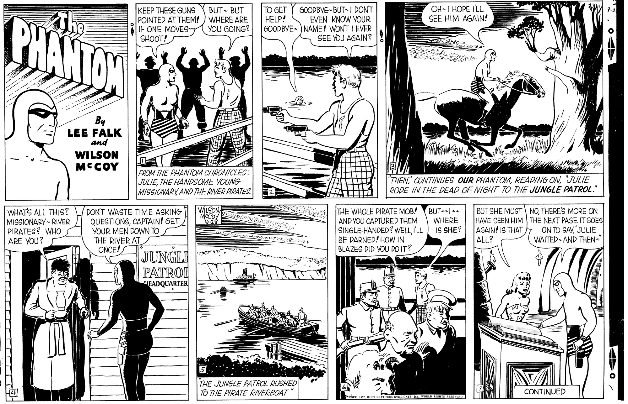 Line OCR: TO GET HELP! OH•I HOPE I'LL SEE HIM AGAIN! KEEP THESE GUNS POINTED AT THEM! ) WHERE ARE IF ONE MOVES SHOOT! BUT - BUT PHANTON GOODBVE BUT I DON'T EVEN KNOW YOUR GOODBYE• ) NAME! WON'T I EVER SEE YOU AGAIN? YOU GOING? By LEE FALK and WILSON MCCOY FROM THE PHANTOM CHRONICLES: JULIETHE HANDSOME YOUNG MISSIONARY AND THE RIVER PIRATES. "THEN"JULIE RODE IN THE DEAD OF NIGHT TO THE JUNGLE PATROL." WHAT'S ALL THIS? MISSIONARY RIVER PIRATES? WHO ARE YOU? DON'T WASTE TIME ASKING QUESTIONSCAPTAIN! GET YOUR MEN DOWN TO THE RIVER AT ONCE! THE WHOLE PIRATE MOB! AND VOU CAPTURED THEM SINGLE-HANDED? WELLILL BE DARNED! HOW IN BLAZES DID VOU DOIT? BUT . WHERE IS SHE? BUT SHE MUST NOTHERE'S MORE ON HAVE SEEN HIM THE NEXT PAGE. IT GOES AGAIN! IS THAT ALL? WSON ON TO SAV"JULIE WAITED AND THEN. JUNGLI PATROI HEADQUARTER THE JUNGLE PATROL RUSHED TO THE PIRATE RIVERBOAT" CONTINUED WORD SSRESERVED TO GET HELP! OH•I HOPE I'LL SEE HIM AGAIN! KEEP THESE GUNS POINTED AT THEM! ) WHERE ARE IF ONE MOVES SHOOT! BUT - BUT PHANTON GOODBVE BUT I DON'T EVEN KNOW YOUR GOODBYE• ) NAME! WON'T I EVER SEE YOU AGAIN? YOU GOING? By LEE FALK and WILSON MCCOY FROM THE PHANTOM CHRONICLES: JULIETHE HANDSOME YOUNG MISSIONARY AND THE RIVER PIRATES. "THEN" CONTINUES OUR PHANTOMREADING ON"JULIE RODE IN THE DEAD OF NIGHT TO THE JUNGLE PATROL." WHAT'S ALL THIS? MISSIONARY RIVER PIRATES? WHO ARE YOU? DON'T WASTE TIME ASKING QUESTIONSCAPTAIN! GET YOUR MEN DOWN TO THE RIVER AT ONCE! THE WHOLE PIRATE MOB! AND VOU CAPTURED THEM SINGLE-HANDED? WELLILL BE DARNED! HOW IN BLAZES DID VOU DOIT? BUT . WHERE IS SHE? BUT SHE MUST NOTHERE'S MORE ON HAVE SEEN HIM THE NEXT PAGE. IT GOES AGAIN! IS THAT ALL? WSON ON TO SAV"JULIE WAITED AND THEN. JUNGLI PATROI HEADQUARTER THE JUNGLE PATROL RUSHED TO THE PIRATE RIVERBOAT" CONTINUED WORD SSRESERVED