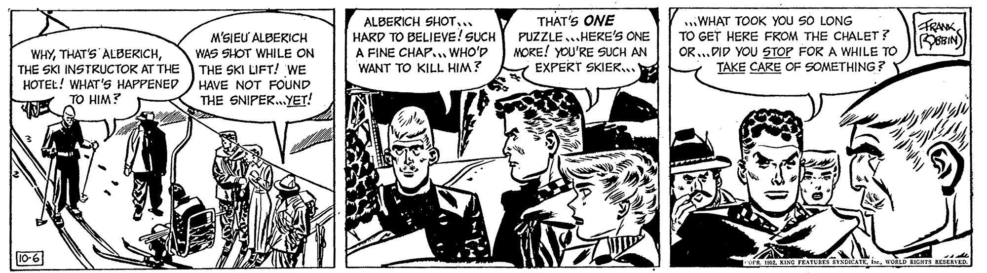 Illustration OCR: ALBERICH SHOT... HARD TO BELIEVE! SUCH A FINE CHAP.. WHO'D WANT TO KILL HIM? THAT'S ONE PUZZLE...HERE'S ONE MORE! YOU'RE SUCH AN EXPERT SKIER.. ..WHAT TOOK YOU SO LONG TO GET HERE FROM THE CHALET ? OR...DID YOU STOP FOR A WHILE TO TAKE CARE OF SOMETHING ? FRANK WHYTHE SKI INSTRUCTOR AT THE HOTEL! WHAT'S HAPPENED TO HIM? M'SIEU ALBERICH WAS SHOT WHILE ON THE SKI LIFT! WE HAVE NOT FOUND THE SNIPER.YET! 10-6 R 1KING TEATUS BYNDICATE i. WORLD RIGHTS RESERVED. ALBERICH SHOT... HARD TO BELIEVE! SUCH A FINE CHAP.. WHO'D WANT TO KILL HIM? THAT'S ONE PUZZLE...HERE'S ONE MORE! YOU'RE SUCH AN EXPERT SKIER.. ..WHAT TOOK YOU SO LONG TO GET HERE FROM THE CHALET ? OR...DID YOU STOP FOR A WHILE TO TAKE CARE OF SOMETHING ? FRANK WHYTHAT'S ALBERICHTHE SKI INSTRUCTOR AT THE HOTEL! WHAT'S HAPPENED TO HIM? M'SIEU ALBERICH WAS SHOT WHILE ON THE SKI LIFT! WE HAVE NOT FOUND THE SNIPER.YET! 10-6 R 1KING TEATUS BYNDICATE i. WORLD RIGHTS RESERVED.