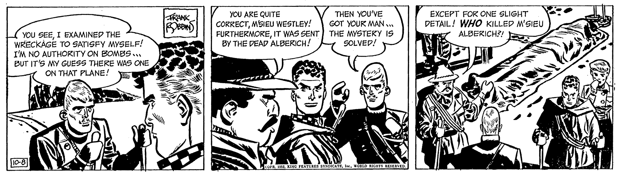 Art OCR: YOU ARE QUITE CORRECTMSIEU WESTLEY! FURTHERMOREIT WAS SENT) THE MYSTERY IS BY THE DEAD ALBERICH! THEN YOU'VE GOT YOUR MAN ... EXCEPT FOR ONE SLIGHT DETAIL! WHO KILLED M'SIEU ALBERICH?! RANK YOU SEEI EXAMINED THE WRECKÁGE TO SATISFY MYSELF! I'M NO AUTHORITY ON BOMBS... BUT IT'S MY GUESS THERE WAS ONE ON THAT PLANE! SOLVED! 10-8 COFR. EWORID AGHTS AESERVED YOU ARE QUITE CORRECTMSIEU WESTLEY! FURTHERMOREIT WAS SENT) THE MYSTERY IS BY THE DEAD ALBERICH! THEN YOU'VE GOT YOUR MAN ... EXCEPT FOR ONE SLIGHT DETAIL! WHO KILLED M'SIEU ALBERICH?! RANK YOU SEEI EXAMINED THE WRECKÁGE TO SATISFY MYSELF! I'M NO AUTHORITY ON BOMBS... BUT IT'S MY GUESS THERE WAS ONE ON THAT PLANE! SOLVED! 10-8 COFR. EKING FEATUKES SYNDICATEWORID AGHTS AESERVED