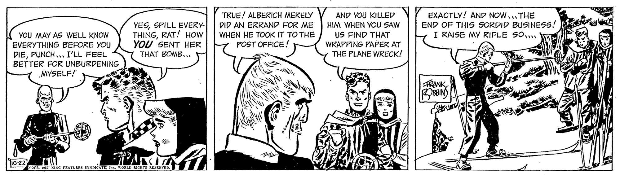 Mammal OCR: TRUE! ALBERICH MERELY DID AN ERRAND FOR ME WHEN HE TOOK IT TO THE POST OFFICE! EXACTLY! AND NOWTHE END OF THIS SORDID BUSINESS! I RAISE MY RIFLE SO... AND YOU KILLED YOU MAY AS WELL KNOW EVERYTHING BEFORE YOU DIEPUNCH... I'LL FEEL BETTER FOR UNBURDENING MYSELF! YESSPILL EVERY- THINGRAT! HOW YOU SENT HER HIM WHEN YOU SAW US FIND THAT WRAPPING PAPER AT THE PLANE WRECK! THAT BOMB... FRANK 10-22 rorR. 1352KING FEATURES BYNDICATE: Ine. WORLD RIGHTS RESEHVED TRUE! ALBERICH MERELY DID AN ERRAND FOR ME WHEN HE TOOK IT TO THE POST OFFICE! EXACTLY! AND NOWTHE END OF THIS SORDID BUSINESS! I RAISE MY RIFLE SO... AND YOU KILLED YOU MAY AS WELL KNOW EVERYTHING BEFORE YOU DIEPUNCH... I'LL FEEL BETTER FOR UNBURDENING MYSELF! YESSPILL EVERY- THINGRAT! HOW YOU SENT HER HIM WHEN YOU SAW US FIND THAT WRAPPING PAPER AT THE PLANE WRECK! THAT BOMB... FRANK 10-22 rorR. 1352KING FEATURES BYNDICATE: Ine. WORLD RIGHTS RESEHVED