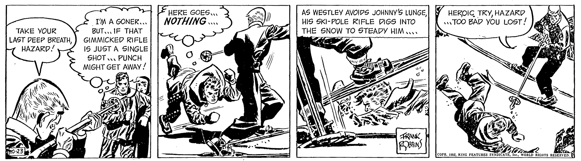 Elbow OCR: HERE GOES. NOTHING .. AS WESTLEY AVOIDS JOHNNY'S LUNGEHIS SKI-POLE RIFLE DIGS INTO THE SNOW TO STEADY HIM.... HEROIG TRYHAZARD ...TOO BAD YOU LOST! TAKE YOUR LAST DEEP BREATHHAZARD! I'M A GONER.. BUT... IF THAT GIMMICKED RIFLE IS JUST A SINGLE SHOT.. PUNCH MIGHT GET AWAY! FRANK COPR. INwoaLD RIGHTS RESERVED. HERE GOES. NOTHING .. AS WESTLEY AVOIDS JOHNNY'S LUNGEHIS SKI-POLE RIFLE DIGS INTO THE SNOW TO STEADY HIM.... HEROIG TRYHAZARD ...TOO BAD YOU LOST! TAKE YOUR LAST DEEP BREATHHAZARD! I'M A GONER.. BUT... IF THAT GIMMICKED RIFLE IS JUST A SINGLE SHOT.. PUNCH MIGHT GET AWAY! FRANK COPR. INKING FEATURES BYNDICATEwoaLD RIGHTS RESERVED.