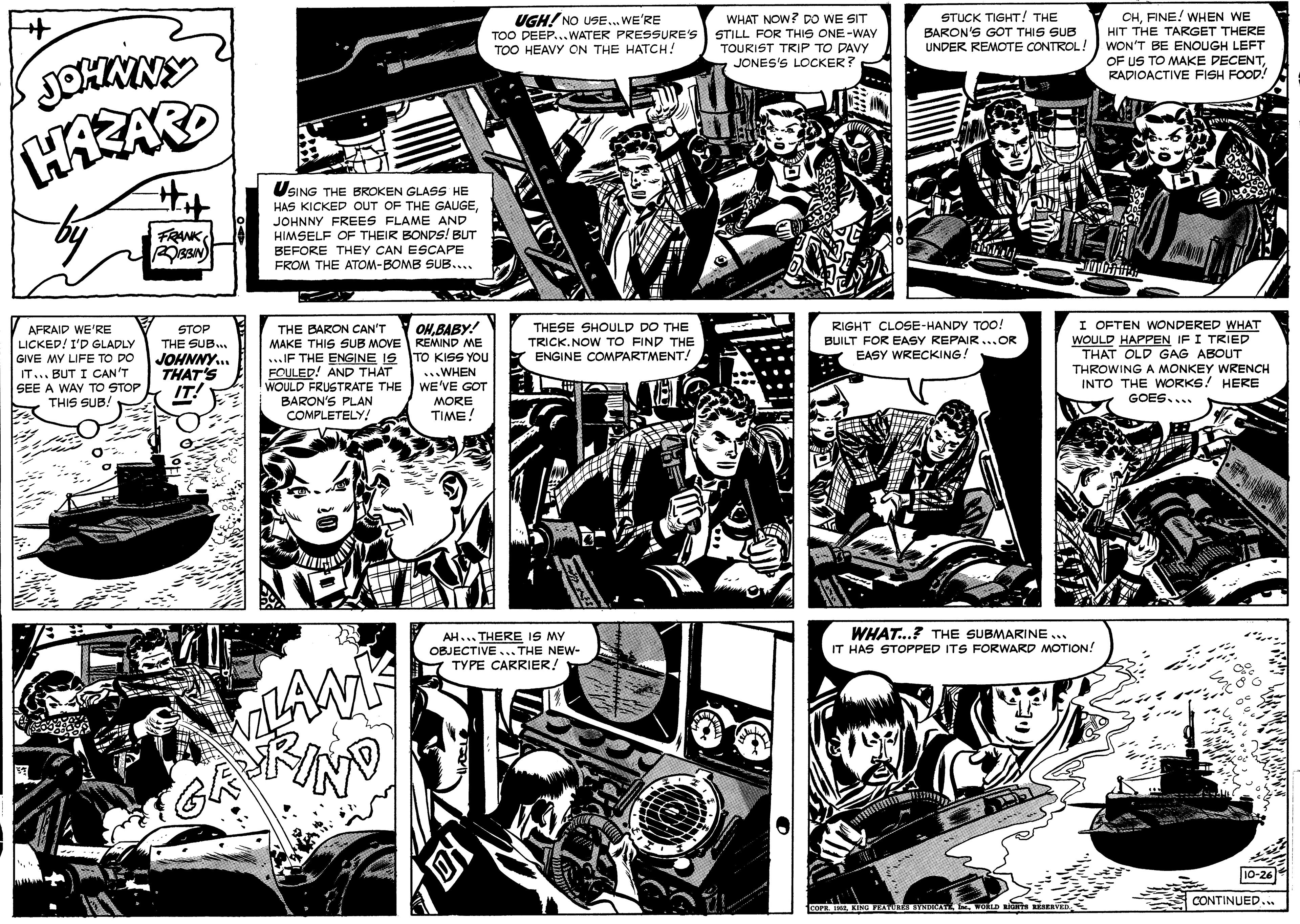 Art OCR: UGH! NO USE... WE'RE TOO DEEP...WATER PRESSURE'S TOO HEAVY ON THE HATCH! WHAT NOW? DO WE SIT STILL FOR THIS ONE-WAY TOURIST TRIP TO DAVY JONES'S LOCKER? STUCK TIGHT! THE BARON'S GOT THIS SUB UNDER REMOTE CONTROL! CHFINE! WHEN WE HIT THE TARGET THERE WON'T BE ENOUGH LEFT OF US TO MAKE DECENTRADIOACTIVE FISH FOOD! JOHNNY USING THE BROKEN GLASS HE HAS KICKED OUT OF THE GAUGEJOHNNY FREES FLAME AND HIMSELF OF THEIR BONDS! BUT BEFORE THEY CAN ESCAPE FROM THE ATOM-BOMB SUB.... FRANKAFRAID WE'RE LICKED! I'D GLADLY GIVE MY LIFE TO DO IT... BUT I CAN'T SEE A WAY TO STOP THIS SUB. THE BARON CAN'T MAKE THIS SUB MOVE ...IF THE ENGINE IS FOULED! AND THAT WOULD FRUSTRATE THE WE'VE GOT BARON'S PLAN COMPLETELY! OHBABY! REMIND ME TO KISS YOU ...WHEN THESE SHOULD DO THE TRICK.NOW TO FIND THE ENGINE COMPARTMENT! RIGHT CLOSE-HANDY TOO! BUILT FOR EASY REPAIR ...OR EASY WRECKING. I OFTEN WONDERED WHAT WOULD HAPPEN IF I TRIED THAT OLD GAG ABOUT STOP THE SUB.. JOHNNY. THAT'S IT! THROWING A MONKEY WRENCH INTO THE WORKS! HERE GOES.... MORE TIME! AH... THERE IS MY OBJECTIVE ... THE NEW- TYPE CARRIER! WHAT...? THE SUBMARINE ... IT HAS STOPPED ITS FORWARD MOTION! CONTINUED.. UGH! NO USE... WE'RE TOO DEEP...WATER PRESSURE'S TOO HEAVY ON THE HATCH! WHAT NOW? DO WE SIT STILL FOR THIS ONE-WAY TOURIST TRIP TO DAVY JONES'S LOCKER? STUCK TIGHT! THE BARON'S GOT THIS SUB UNDER REMOTE CONTROL! CHFINE! WHEN WE HIT THE TARGET THERE WON'T BE ENOUGH LEFT OF US TO MAKE DECENTRADIOACTIVE FISH FOOD! JOHNNY USING THE BROKEN GLASS HE HAS KICKED OUT OF THE GAUGEJOHNNY FREES FLAME AND HIMSELF OF THEIR BONDS! BUT BEFORE THEY CAN ESCAPE FROM THE ATOM-BOMB SUB.... FRANKAFRAID WE'RE LICKED! I'D GLADLY GIVE MY LIFE TO DO IT... BUT I CAN'T SEE A WAY TO STOP THIS SUB. THE BARON CAN'T MAKE THIS SUB MOVE ...IF THE ENGINE IS FOULED! AND THAT WOULD FRUSTRATE THE WE'VE GOT BARON'S PLAN COMPLETELY! OHBABY! REMIND ME TO KISS YOU ...WHEN THESE SHOULD DO THE TRICK.NOW TO FIND THE ENGINE COMPARTMENT! RIGHT CLOSE-HANDY TOO! BUILT FOR EASY REPAIR ...OR EASY WRECKING. I OFTEN WONDERED WHAT WOULD HAPPEN IF I TRIED THAT OLD GAG ABOUT STOP THE SUB.. JOHNNY. THAT'S IT! THROWING A MONKEY WRENCH INTO THE WORKS! HERE GOES.... MORE TIME! AH... THERE IS MY OBJECTIVE ... THE NEW- TYPE CARRIER! WHAT...? THE SUBMARINE ... IT HAS STOPPED ITS FORWARD MOTION! CONTINUED..