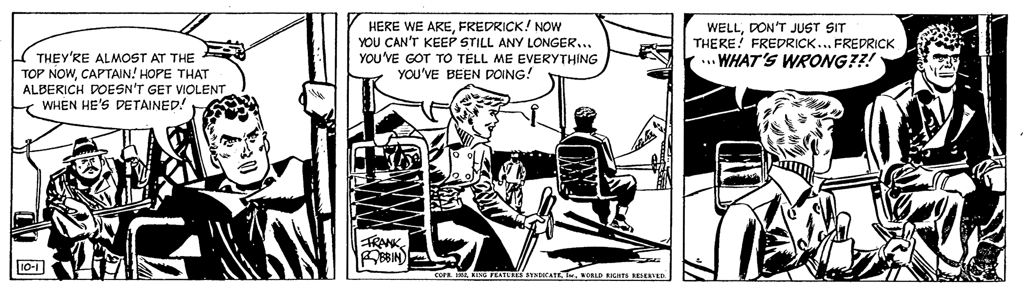 Fictional character OCR: HERE WE AREFREDRICK! NOW YOU CAN'T KEEP STILL ANY LONGER... YOU'VE GOT TO TELL ME EVERYTHING YOU'VE BEEN POING! WELLDON'T JUST SIT THERE! FREDRICK... FREDRICK ... WHAT'S WRONG??! THEY'RE ALMOST AT THE TOP NOWCAPTAIN! HOPE THAT ALBERICH DOESN'T GET VIOLENT WHEN HE'S DETAINED! FRANK BBIN) 10-1 COFR. 1992NORLD RIGHTS RESERVED HERE WE AREFREDRICK! NOW YOU CAN'T KEEP STILL ANY LONGER... YOU'VE GOT TO TELL ME EVERYTHING YOU'VE BEEN POING! WELLDON'T JUST SIT THERE! FREDRICK... FREDRICK ... WHAT'S WRONG??! THEY'RE ALMOST AT THE TOP NOWCAPTAIN! HOPE THAT ALBERICH DOESN'T GET VIOLENT WHEN HE'S DETAINED! FRANK BBIN) 10-1 COFR. 1992KING TEATURES SYNDICATENORLD RIGHTS RESERVED