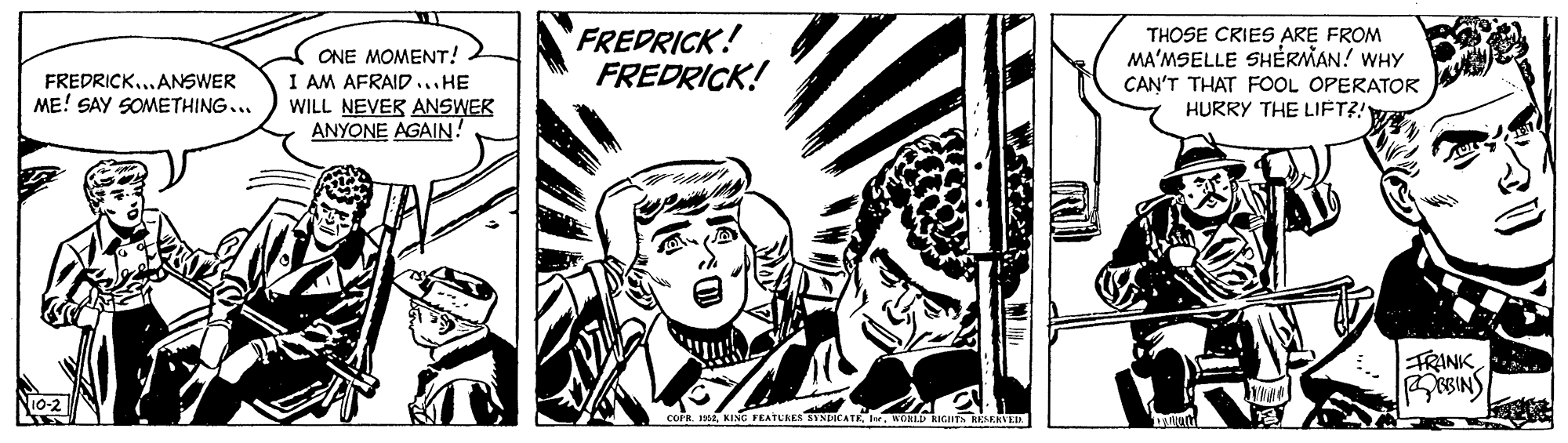 Fictional character OCR: ONE MOMENT! I AM AFRAID...HE WILL NEVER ANSWEK ANYONE AGAIN! FREDRICK! FREDRICK! THOSE CRIES ARE FROM MA'MSELLE SHÉRMAN! WHY CAN'T THAT FOOL OPERATOR HURRY THE LIFT?! FREDRICK...ANSWER ME! SAY SOMETHING... FRINK BINS COFR. 12KING FEATUKES ORLD RIGH RESERVEE ONE MOMENT! I AM AFRAID...HE WILL NEVER ANSWEK ANYONE AGAIN! FREDRICK! FREDRICK! THOSE CRIES ARE FROM MA'MSELLE SHÉRMAN! WHY CAN'T THAT FOOL OPERATOR HURRY THE LIFT?! FREDRICK...ANSWER ME! SAY SOMETHING... FRINK BINS COFR. 12KING FEATUKES ORLD RIGH RESERVEE