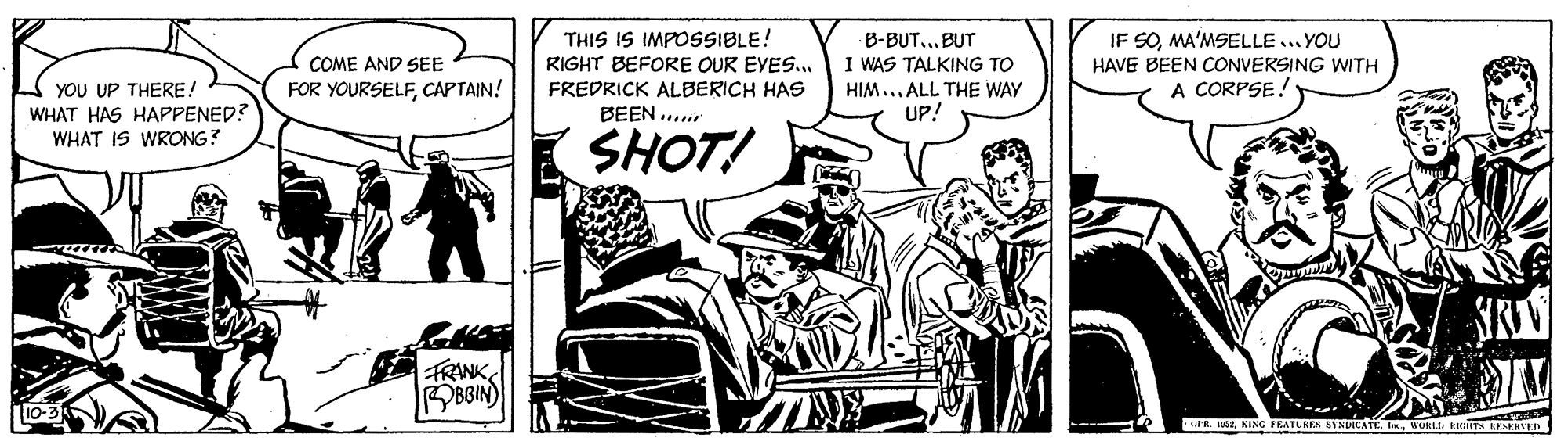 Illustration OCR: THIS IS IMPOSSIBLE! RIGHT BEFORE OUR EVES.. FREDRICK ALBERICH HAS BEEN ..r IF SOMA'MSELLE.. YOU HAVE BEEN CONVERSING WITH A CORPSE! B-BUT...BUT COME AND SEE I WAS TALKING TO YOU UP THERE! WHAT HAS HAPPENED? WHAT IS WRONG? FOR YOURSELFCAPTAIN! HIM... ALL THE WAY UP! SHOT! FRANKBBIN) R. . KING FEATURES SYSIICAT IOE EKiITS ISKRD THIS IS IMPOSSIBLE! RIGHT BEFORE OUR EVES.. FREDRICK ALBERICH HAS BEEN ..r IF SOMA'MSELLE.. YOU HAVE BEEN CONVERSING WITH A CORPSE! B-BUT...BUT COME AND SEE I WAS TALKING TO YOU UP THERE! WHAT HAS HAPPENED? WHAT IS WRONG? FOR YOURSELFCAPTAIN! HIM... ALL THE WAY UP! SHOT! FRANKBBIN) R. . KING FEATURES SYSIICAT IOE EKiITS ISKRD