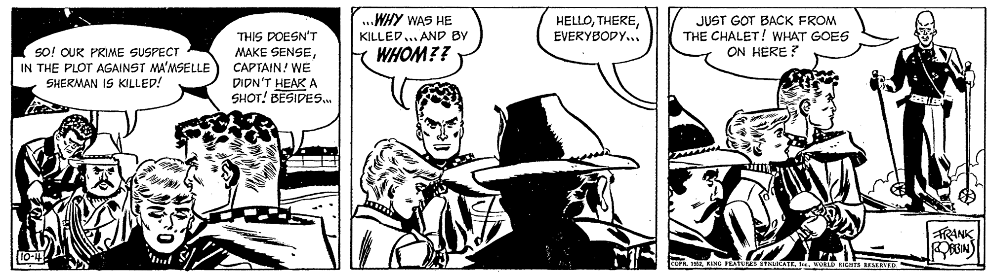 Illustration OCR: THIS POESN'T MAKE SENSE...WHY WAS HE KILLED... AND BY HELLOEVERYBODY... JUST GOT BACK FROM THE CHALET! WHAT GOES ON HERE ? SO! OUR PRIME SUSPECT IN THE PLOT AGAINST MA'MSELLE SHERMAN IS KILLED! WHOM?? CAPTAIN! WE DIDN'T HEAR A SHOT! BESIDES. TRANK 10-4 roPR. INI KING FEATUS &TNUIO D RIGHTS KEMERVED THIS POESN'T MAKE SENSE...WHY WAS HE KILLED... AND BY HELLOEVERYBODY... JUST GOT BACK FROM THE CHALET! WHAT GOES ON HERE ? SO! OUR PRIME SUSPECT IN THE PLOT AGAINST MA'MSELLE SHERMAN IS KILLED! WHOM?? CAPTAIN! WE DIDN'T HEAR A SHOT! BESIDES. TRANK 10-4 roPR. INI KING FEATUS &TNUIO D RIGHTS KEMERVED