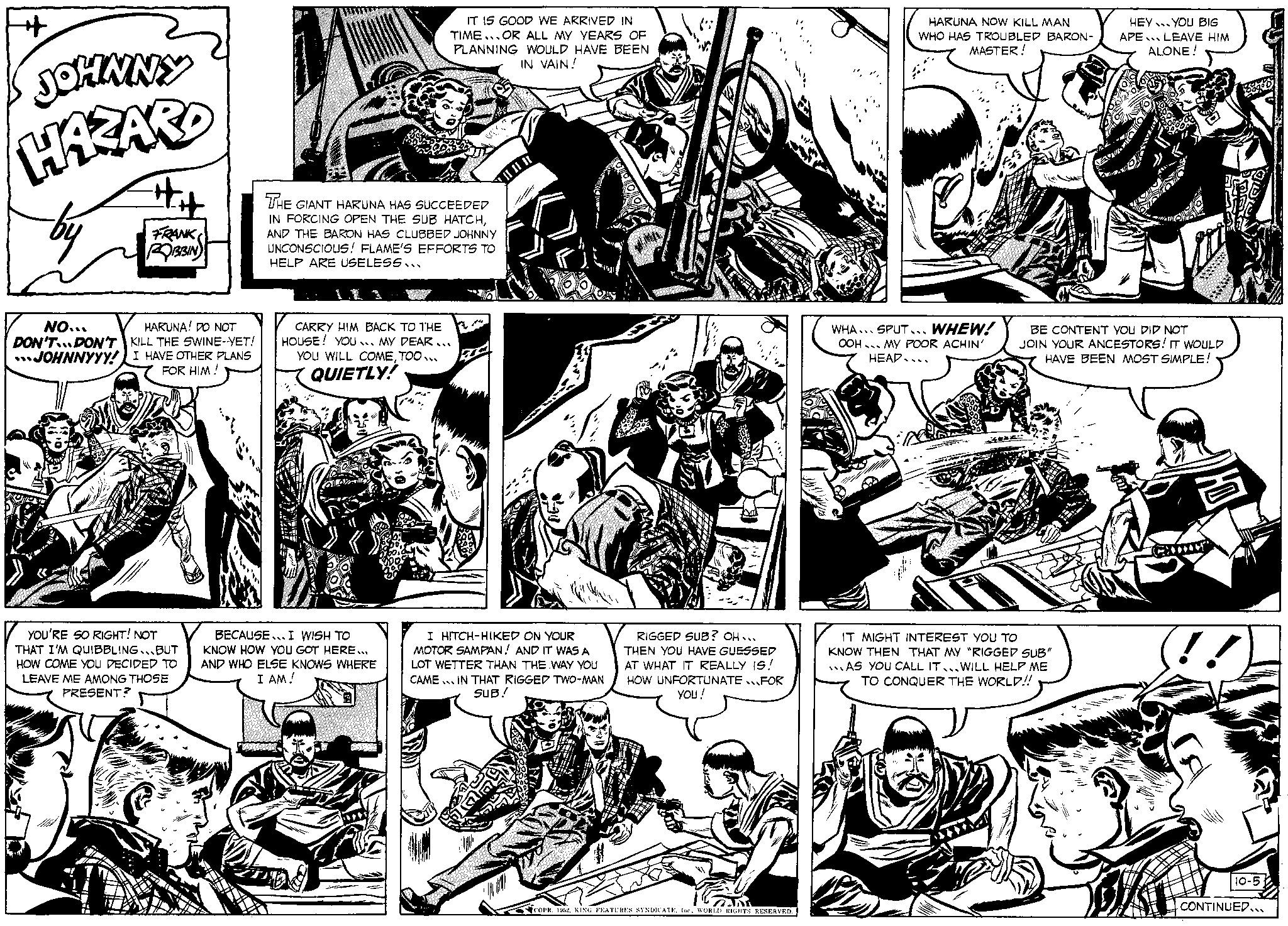 Line OCR: + JOHNNY HAZARD ## FRANK ROBBIN NO... HARUNA! DO NOT DON'T DON'T KILL THE SWINE-YET! JOHNNYYY! I HAVE OTHER PLANS FOR HIM! YOU'RE SO RIGHT! NOT THAT I'M QUIBBLING BUT HOW COME YOU DECIDED TO LEAVE ME AMONG THOSE PRESENT? IT IS GOOD WE ARRIVED IN TIME OR ALL MY YEARS OF PLANNING WOULD HAVE BEEN IN VAIN! THE GIANT HARUNA HAS SUCCEEDED IN FORCING OPEN THE SUB HATCHAND THE BARON HAS CLUBBED JOHNNY UNCONSCIOUS! FLAME'S EFFORTS TO HELP ARE USELESS.. CARRY HIM BACK TO THE HOUSE! YOU MY DEAR... YOU WILL COMETOO... QUIETLY! BECAUSE I WISH TO KNOW HOW YOU GOT HERE... AND WHO ELSE KNOWS WHERE I AM! I HITCH-HIKED ON YOUR MOTOR SAMPAN! AND IT WAS A LOT WETTER THAN THE WAY YOU CAME IN THAT RIGGED TWO-MAN SUB! RIGGED SUB? OH... THEN YOU HAVE GUESSED AT WHAT IT REALLY IS! HOW UNFORTUNATEFOR you! CAD COPR. 1952WORLD RIGHTS RESERVED. HARUNA NOW KILL MAN WHO HAS TROUBLED BARON- MASTER! WHA... SPUT... WHEW! OOH MY POOR ACHIN' HEAD... br Sehe HEY YOU BIG APE LEAVE HIM ALONE! BE CONTENT YOU DID NOT JOIN YOUR ANCESTORS! IT WOULD HAVE BEEN MOST SIMPLE! IT MIGHT INTEREST YOU TO KNOW THEN THAT MY "RIGGED SUB" AS YOU CALL IT WILL HELP ME TO CONQUER THE WORLD!! (!!) 10-5 CONTINUED... + JOHNNY HAZARD ## FRANK ROBBIN NO ... HARUNA ! DO NOT DON'T DON'T KILL THE SWINE - YET ! JOHNNYYY ! I HAVE OTHER PLANS FOR HIM ! YOU'RE SO RIGHT ! NOT THAT I'M QUIBBLING BUT HOW COME YOU DECIDED TO LEAVE ME AMONG THOSE PRESENT ? IT IS GOOD WE ARRIVED IN TIME OR ALL MY YEARS OF PLANNING WOULD HAVE BEEN IN VAIN ! THE GIANT HARUNA HAS SUCCEEDED IN FORCING OPEN THE SUB HATCHAND THE BARON HAS CLUBBED JOHNNY UNCONSCIOUS ! FLAME'S EFFORTS TO HELP ARE USELESS .. CARRY HIM BACK TO THE HOUSE ! YOU MY DEAR ... YOU WILL COMETOO ... QUIETLY ! BECAUSE I WISH TO KNOW HOW YOU GOT HERE ... AND WHO ELSE KNOWS WHERE I AM ! I HITCH - HIKED ON YOUR MOTOR SAMPAN ! AND IT WAS A LOT WETTER THAN THE WAY YOU CAME IN THAT RIGGED TWO - MAN SUB ! RIGGED SUB ? OH ... THEN YOU HAVE GUESSED AT WHAT IT REALLY IS ! HOW UNFORTUNATEFOR you ! CAD COPR . 1952KING FEATURES SYNDICATEIne .WORLD RIGHTS RESERVED . HARUNA NOW KILL MAN WHO HAS TROUBLED BARON MASTER ! WHA ... SPUT ... WHEW ! OOH MY POOR ACHIN ' HEAD ... br Sehe HEY YOU BIG APE LEAVE HIM ALONE ! BE CONTENT YOU DID NOT JOIN YOUR ANCESTORS ! IT WOULD HAVE BEEN MOST SIMPLE ! IT MIGHT INTEREST YOU TO KNOW THEN THAT MY " RIGGED SUB " AS YOU CALL IT WILL HELP ME TO CONQUER THE WORLD !! ( !! ) 10-5 CONTINUED ...