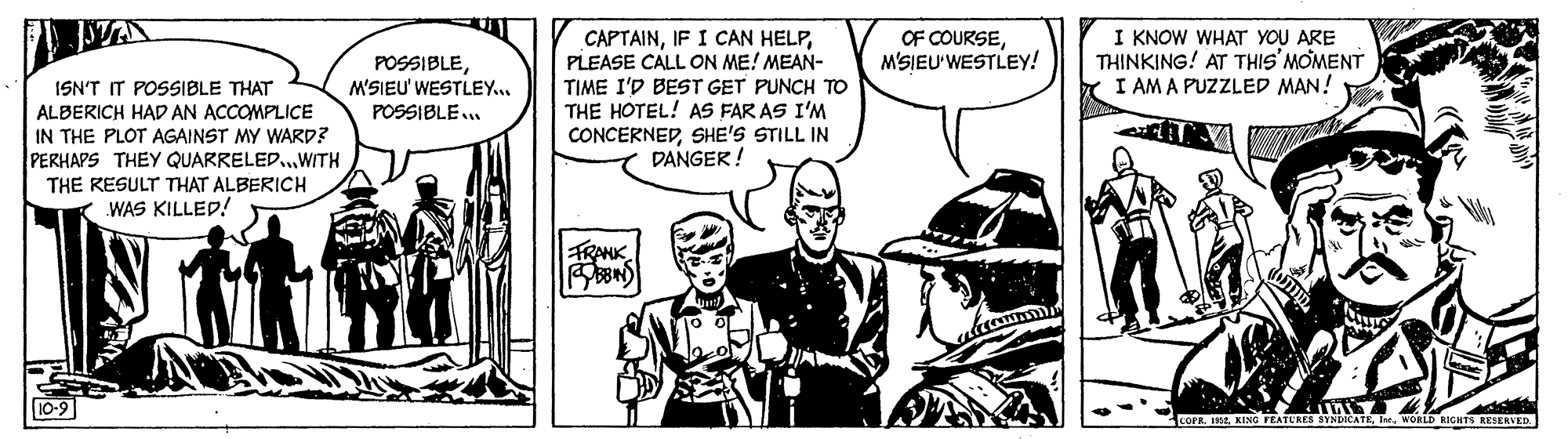 Illustration OCR: STA CAPTAINPLEASE CALL ON ME! MEAN- TIME I'D BEST GET PUNCH TO THE HOTEL! AS FAR AS I'M CONCERNEDSHE'S STILL IN DANGER! POSSIBLEM'SIEU' WESTLEY... POSSIBLE.. OF COURSEM'SIEU'WESTLEY! I KNOW WHAT YOU ARE THINKING! AT THIS'MOMENT I AM A PUZZLED MAN! ISN'T IT POSSIBLE THAT ALBERICH HAD AN ACCOMPLICE IN THE PLOT AGAINST MY WARD? PERHAPS THEY QUARRELED.WITH THE RESULT THAT ALBERICH WAS KILLED! TRANK 10-9 COPE. I32 WORLD RIGHTS RESERVED STA CAPTAINIF I CAN HELPPLEASE CALL ON ME! MEAN- TIME I'D BEST GET PUNCH TO THE HOTEL! AS FAR AS I'M CONCERNEDSHE'S STILL IN DANGER! POSSIBLEM'SIEU' WESTLEY... POSSIBLE.. OF COURSEM'SIEU'WESTLEY! I KNOW WHAT YOU ARE THINKING! AT THIS'MOMENT I AM A PUZZLED MAN! ISN'T IT POSSIBLE THAT ALBERICH HAD AN ACCOMPLICE IN THE PLOT AGAINST MY WARD? PERHAPS THEY QUARRELED.WITH THE RESULT THAT ALBERICH WAS KILLED! TRANK 10-9 COPE. I32 WORLD RIGHTS RESERVED