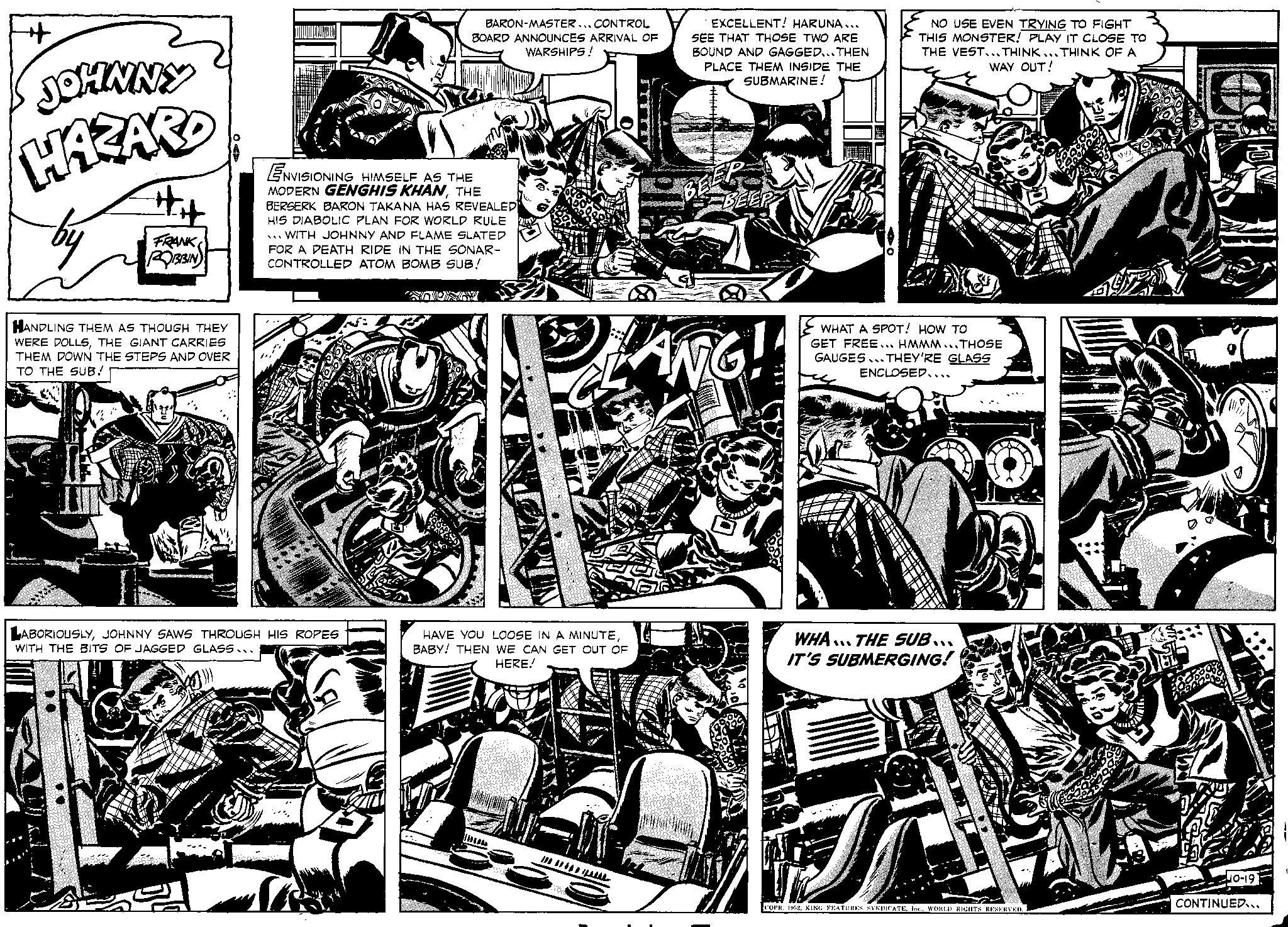 Comic book OCR: JOHNNY HAZARD by FRANK ROBBIN HANDLING THEM AS THOUGH THEY WERE DOLLSTHE GIANT CARRIES THEM DOWN THE STEPS AND OVER TO THE SUB! BARON-MASTER... CONTROL BOARD ANNOUNCES ARRIVAL OF WARSHIPS! ENVISIONING HIMSELF AS THE MODERN GENGHIS KHANTHE BERSERK BARON TAKANA HAS REVEALED HIS DIABOLIC PLAN FOR WORLD RULE WITH JOHNNY AND FLAME SLATED FOR A DEATH RIDE IN THE SONAR- CONTROLLED ATOM BOMB SUB! LABORIOUSLYJOHNNY SAWS THROUGH HIS ROPES WITH THE BITS OF JAGGED GLASS... SOUNY EXCELLENT! HARUNA... SEE THAT THOSE TWO ARE BOUND AND GAGGED...THEN PLACE THEM INSIDE THE SUBMARINE! HAVE YOU LOOSE IN A MINUTEBABY! THEN WE CAN GET OUT OF HERE! BEEP BEEP CONTE ANG!! NO USE EVEN TRYING TO FIGHT THIS MONSTER! PLAY IT CLOSE TO THE VEST...THINK...THINK OF A WAY OUT! WHAT A SPOT! HOW TO GET FREE... HMMM...THOSE GAUGES THEY'RE GLASS ENCLOSED.... WHA THE SUB... IT'S SUBMERGING! HE COPR. 1952Coca 40-19 CONTINUED... JOHNNY HAZARD by FRANK ROBBIN HANDLING THEM AS THOUGH THEY WERE DOLLSTHE GIANT CARRIES THEM DOWN THE STEPS AND OVER TO THE SUB ! BARON - MASTER ... CONTROL BOARD ANNOUNCES ARRIVAL OF WARSHIPS ! ENVISIONING HIMSELF AS THE MODERN GENGHIS KHANTHE BERSERK BARON TAKANA HAS REVEALED HIS DIABOLIC PLAN FOR WORLD RULE WITH JOHNNY AND FLAME SLATED FOR A DEATH RIDE IN THE SONAR CONTROLLED ATOM BOMB SUB ! LABORIOUSLYJOHNNY SAWS THROUGH HIS ROPES WITH THE BITS OF JAGGED GLASS ... SOUNY EXCELLENT ! HARUNA ... SEE THAT THOSE TWO ARE BOUND AND GAGGED ... THEN PLACE THEM INSIDE THE SUBMARINE ! HAVE YOU LOOSE IN A MINUTEBABY ! THEN WE CAN GET OUT OF HERE ! BEEP BEEP CONTE ANG !! NO USE EVEN TRYING TO FIGHT THIS MONSTER ! PLAY IT CLOSE TO THE VEST ... THINK ... THINK OF A WAY OUT ! WHAT A SPOT ! HOW TO GET FREE ... HMMM ... THOSE GAUGES THEY'RE GLASS ENCLOSED .... WHA THE SUB ... IT'S SUBMERGING ! HE COPR . 1952KING FEATURES SYNDICATEWORLD RIGHTS RESERVEDCoca 40-19 CONTINUED ...