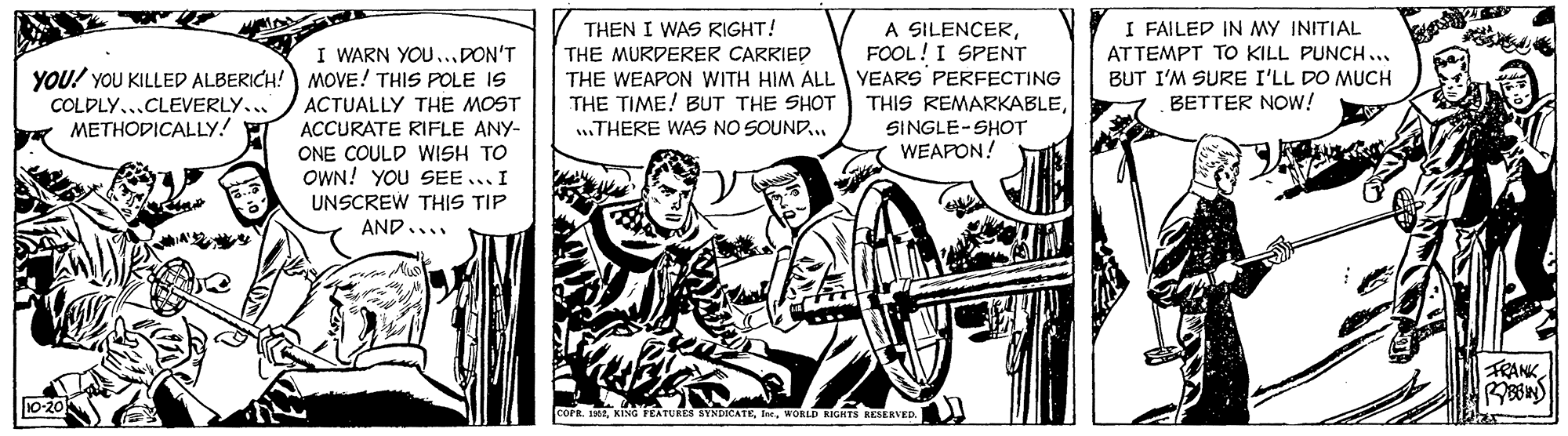 Illustration OCR: A SILENCERFOOL! I SPENT THE WEAPON WITH HIM ALL YEARS PERFECTING THIS REMARKABLETHEN I WAS RIGHT! THE MURDERER CARRIED I FAILED IN MY INITIAL ATTEMPT TO KILL PUNCH... I WARN YOU...PON'T YOU! YOU KILLED ALBERICH!) MOVE! THIS POLE IS BUT I'M SURE I'LL DO MUCH BETTER NOw! THE TIME! BUT THE SHOT .THERE WAS NO SOUND.. COLDLY...CLEVERLY... ACTUALLY THE MOST METHODICALLY! SINGLE-SHOT ACCURATE RIFLE ANY- ONE COULD WISH TO OWN! YOU SEE... I UNSCREW THIS TIP AND.... WEAPON! FRANK R KING FEATURES BYNDICATEWORLD SIGHTS KESERVED. A SILENCERFOOL! I SPENT THE WEAPON WITH HIM ALL YEARS PERFECTING THIS REMARKABLETHEN I WAS RIGHT! THE MURDERER CARRIED I FAILED IN MY INITIAL ATTEMPT TO KILL PUNCH... I WARN YOU...PON'T YOU! YOU KILLED ALBERICH!) MOVE! THIS POLE IS BUT I'M SURE I'LL DO MUCH BETTER NOw! THE TIME! BUT THE SHOT .THERE WAS NO SOUND.. COLDLY...CLEVERLY... ACTUALLY THE MOST METHODICALLY! SINGLE-SHOT ACCURATE RIFLE ANY- ONE COULD WISH TO OWN! YOU SEE... I UNSCREW THIS TIP AND.... WEAPON! FRANK R KING FEATURES BYNDICATEWORLD SIGHTS KESERVED.