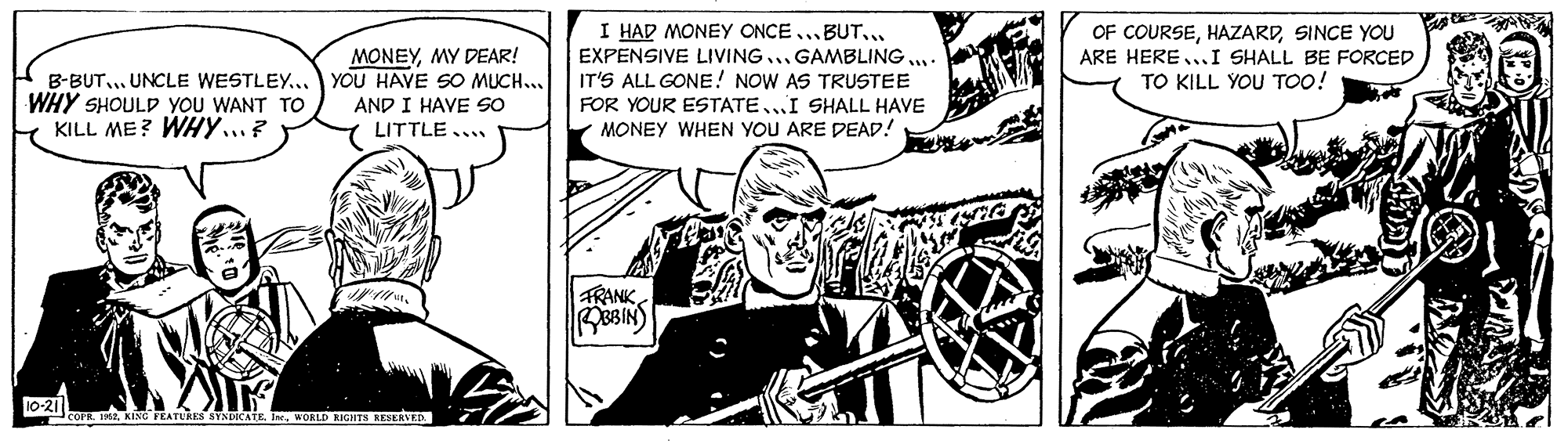 Wheel OCR: MONEYMY DEAR! B-BUT... UNCLE WESTLEY... YOU HAVE SO MUCH... AND I HAVE SO LITTLE... I HAD MONEY ONCE...BUT... EXPENSIVE LIVING...GAMBLING : IT'S ALL GONE! NOW AS TRUSTEE FOR YOUR ESTATE...I SHALL HAVE MONEY WHEN YOU ARE DEAD! OF COURSESINCE YOU ARE HERE...I SHALL BE FORCED TO KILL YOU TOo! WHY SHOULD YOU WANT TO KILL ME? WHy...? TRANKWORLD RIGHTS KESERVE MONEYMY DEAR! B-BUT... UNCLE WESTLEY... YOU HAVE SO MUCH... AND I HAVE SO LITTLE... I HAD MONEY ONCE...BUT... EXPENSIVE LIVING...GAMBLING : IT'S ALL GONE! NOW AS TRUSTEE FOR YOUR ESTATE...I SHALL HAVE MONEY WHEN YOU ARE DEAD! OF COURSESINCE YOU ARE HERE...I SHALL BE FORCED TO KILL YOU TOo! WHY SHOULD YOU WANT TO KILL ME? WHy...? TRANKDADU EKING FEATUREN NYNDICAIKWORLD RIGHTS KESERVE