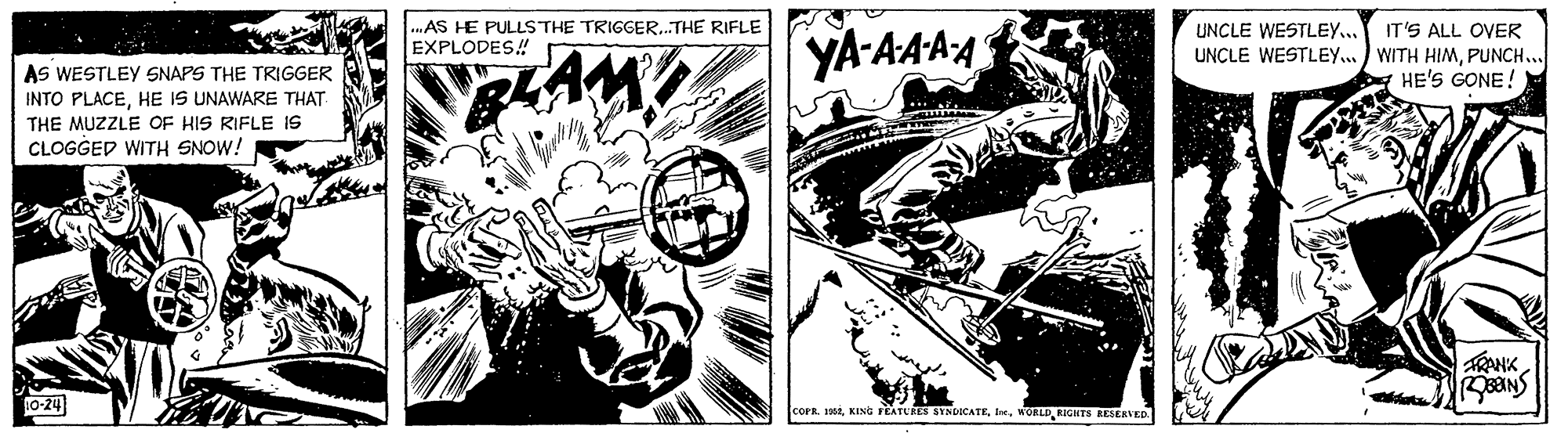 Fictional character OCR: .AS HE PULLSTHE TRIGGER.THE RIFLE EXPLODES! YA-AAAA UNCLE WESTLEY... IT'S ALL OVER UNCLE WESTLEY... WITH HIMPUNCH.. HE'S GONE! AS WESTLEY SNAPS THE TRIGGER INTO PLACEHE IS UNAWARE THAT THE MUZZLE OF HIS RIFLE IS CLOGGED WITH SNOW! TRANK 0-24 cora. ndl. MORLD KIGNTS KESERVED. .AS HE PULLSTHE TRIGGER.THE RIFLE EXPLODES! YA-AAAA UNCLE WESTLEY... IT'S ALL OVER UNCLE WESTLEY... WITH HIMPUNCH.. HE'S GONE! AS WESTLEY SNAPS THE TRIGGER INTO PLACEHE IS UNAWARE THAT THE MUZZLE OF HIS RIFLE IS CLOGGED WITH SNOW! TRANK 0-24 cora. ndKING FEATURES SYNDICATEl. MORLD KIGNTS KESERVED.