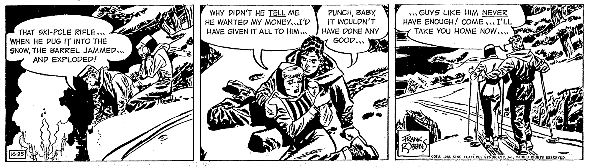 Publication OCR: WHY DIDN'T HE TELL ME HE WANTED MY MONEY..I'D HAVE GIVEN IT ALL TO HIM... PUNCHIT WOULDN'T HAVE DONE ANY GOOD... . GUYS LIKE HIM NEVER HAVE ENOUGH! COME ..I'LL TAKE YOU HOME NOW.... THAT SKI-POLE RIFLE... WHEN HE DUG IT INTO THE SNOWTHE BARREL JAMMED... AND EXPLODED! FRANK 10-25 COPR. eKING FEATURES IseWORLD RIGHTS RESERVED WHY DIDN'T HE TELL ME HE WANTED MY MONEY..I'D HAVE GIVEN IT ALL TO HIM... PUNCHIT WOULDN'T HAVE DONE ANY GOOD... . GUYS LIKE HIM NEVER HAVE ENOUGH! COME ..I'LL TAKE YOU HOME NOW.... THAT SKI-POLE RIFLE... WHEN HE DUG IT INTO THE SNOWTHE BARREL JAMMED... AND EXPLODED! FRANK 10-25 COPR. eKING FEATURES IseWORLD RIGHTS RESERVED