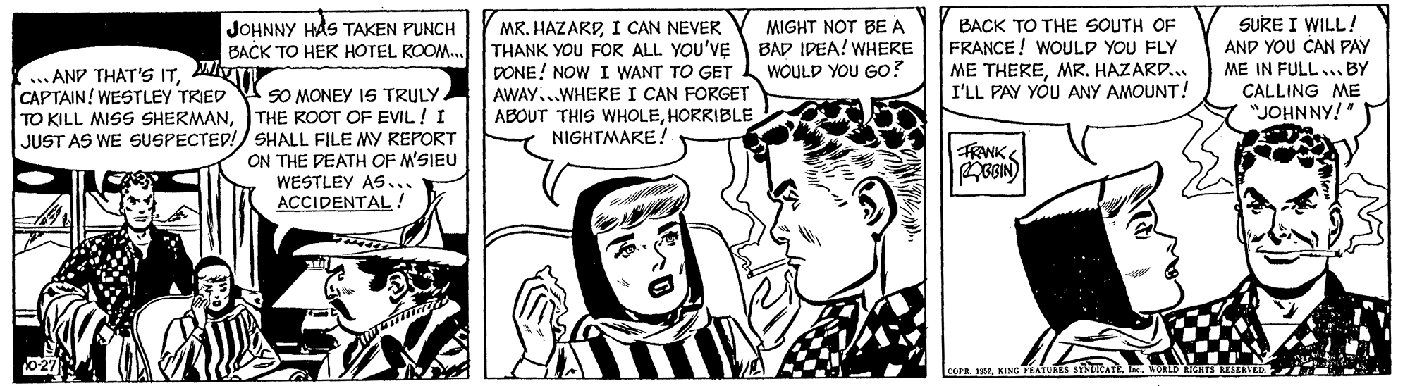 Gesture OCR: MR. HAZARDI CAN NEVER THANK YOU FOR ALL YOU'VE DONE! NOW I WANT TO GET AWAY...WHERE I CAN FORGET ABOUT THIS WHOLEHORRIBLE NIGHTMARE! SURE I WILL ! JOHNNY HÅS TAKEN PUNCH BACK TO HER HOTEL KOOM. MIGHT NOT BE A BAD IDEA! WHERE WOULD YOU GO? BACK TO THE SOUTH OF FRANCE! WOULD YOU FLY ME THEREMR. HAZARD.. I'LL PAY YOU ANY AMOUNT! AND YOU CAN PAY ME IN FULL.. BY ... AND THAT'S ITMVIT CAPTAIN! WESTLEY TRIED TO KILL MISS SHERMANCALLING ME "JOHNNY!" SO MONEY IS TRULY THE ROOT OF EVIL ! I JUST AS WE SUSPECTED!/ SHALL FILE MY REPORT ON THE PEATH OF M'SIEU WESTLEY As.. ACCIDENTAL! FRANK BGIN) corR 12ORLD RIGHTS MR. HAZARDI CAN NEVER THANK YOU FOR ALL YOU'VE DONE! NOW I WANT TO GET AWAY...WHERE I CAN FORGET ABOUT THIS WHOLEHORRIBLE NIGHTMARE! SURE I WILL ! JOHNNY HÅS TAKEN PUNCH BACK TO HER HOTEL KOOM. MIGHT NOT BE A BAD IDEA! WHERE WOULD YOU GO? BACK TO THE SOUTH OF FRANCE! WOULD YOU FLY ME THEREMR. HAZARD.. I'LL PAY YOU ANY AMOUNT! AND YOU CAN PAY ME IN FULL.. BY ... AND THAT'S ITMVIT CAPTAIN! WESTLEY TRIED TO KILL MISS SHERMANCALLING ME "JOHNNY!" SO MONEY IS TRULY THE ROOT OF EVIL ! I JUST AS WE SUSPECTED!/ SHALL FILE MY REPORT ON THE PEATH OF M'SIEU WESTLEY As.. ACCIDENTAL! FRANK BGIN) corR 12KING TEATURES SYNLICATEORLD RIGHTS