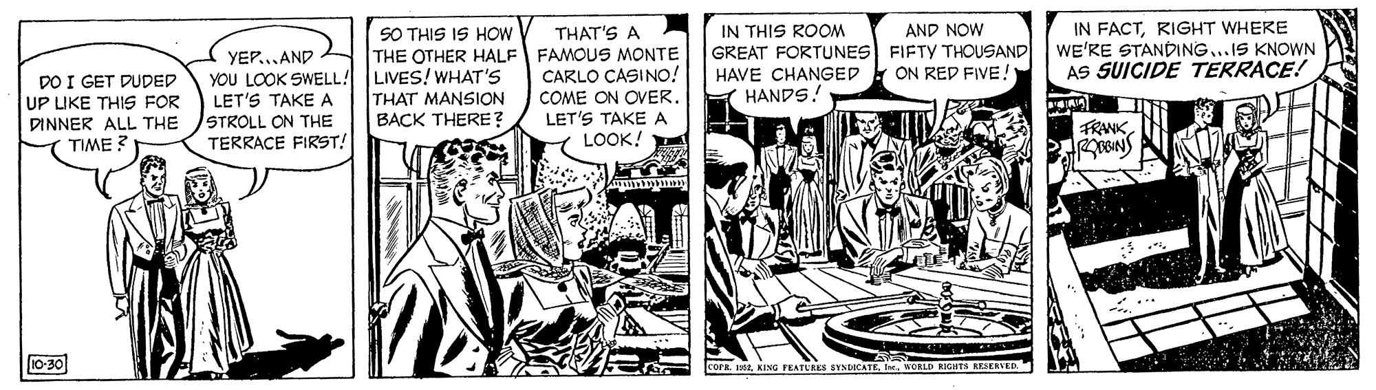 Illustration OCR: IN FACTRIGHT WHERE WE'RE STANDING...IS KNOWN AS SUICIDE TERRACE! SO THIS IS HOW AND NOW GREAT FORTUNES FIFTY THOUSAND ON RED FIVE! THAT'S A IN THIS ROOM THE OTHER HALF FAMOUS MONTE CARLO ÇASINO! COME ON OVER. LET'S TAKEA LOOK! YEP....AND LIVES! WHAT'S HAVE CHANGED HANDS! DO I GET DUDED UP LIKE THIS FOR DINNER ALL THE TIME ? YOU LOOK SWELL! LET'S TAKE A STROLL ON THE TERRACE FIRST! THAT MANSION BACK THERE ? FRANK 10-30 TURES SYNDOCATEWORLD RIGHTS RESERVED. IN FACTRIGHT WHERE WE'RE STANDING...IS KNOWN AS SUICIDE TERRACE! SO THIS IS HOW AND NOW GREAT FORTUNES FIFTY THOUSAND ON RED FIVE! THAT'S A IN THIS ROOM THE OTHER HALF FAMOUS MONTE CARLO ÇASINO! COME ON OVER. LET'S TAKEA LOOK! YEP....AND LIVES! WHAT'S HAVE CHANGED HANDS! DO I GET DUDED UP LIKE THIS FOR DINNER ALL THE TIME ? YOU LOOK SWELL! LET'S TAKE A STROLL ON THE TERRACE FIRST! THAT MANSION BACK THERE ? FRANK 10-30 TURES SYNDOCATEWORLD RIGHTS RESERVED.