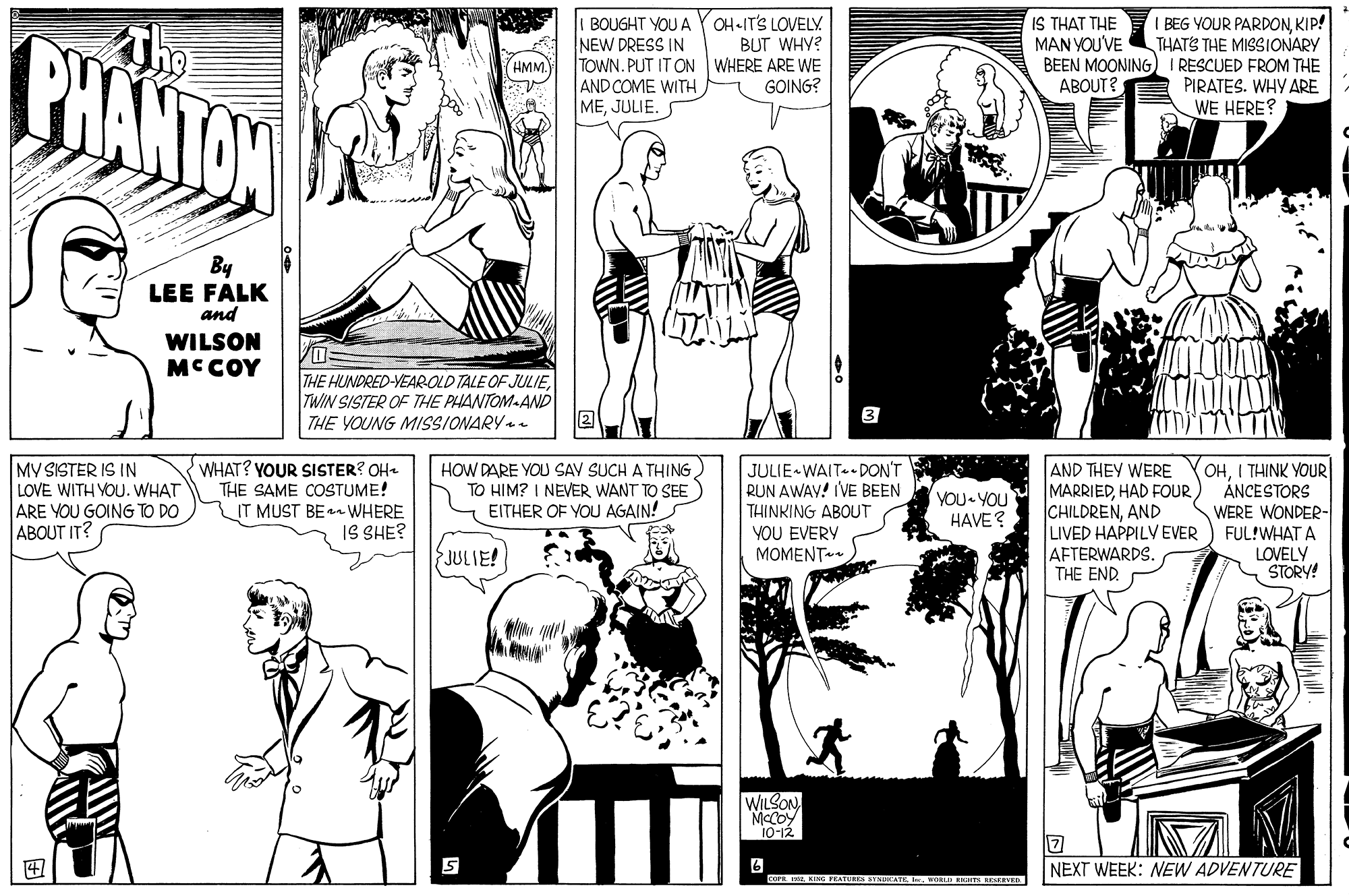 Style OCR: I BOUGHT YOU A Y OH-IT'S LOVELY NEW DRESS IN TOWN. PUT IT ON WHERE ARE WE AND COME WITH MEJULIE. IS THAT THE MAN YOU'VE PHANTOW BEG YOUR PARDONKIP! THATS THE MISSIONARY BEEN MOONING I RESCUED FROM THE PIRATES. WHY ARE WE HERE? BUT WHY? HMM GOING? ABOUT? By LEE FALK and WILSON MCCOY THE HUNDRED-YEAROLD TALE OF JULIETWIN SISTER OF THE PHANTOM-AND THE YOUNG MISSIONARY . 3 MV SISTER IS IN LOVE WITH YOU. WHAT ARE YOU GOING TO DO ABOUT IT? WHAT? YOUR SISTER? OH- THE SAME COSTUME! IT MUST BE WHERE IS SHE? JULIE-WAIT DON'T RUN AWAV! IVE BEEN THINKING ABOUT YOU EVERY ???ENT~ AND THEY WERE MARRIEDAND LIVED HAPPILV EVER AFTERWARDS. THE END. (OHI THINK YOUR ÁNCESTORS WERE WONDER- FUL!WHAT A LOVELY STORY! HOW DARE YOU SAV SUCH A THING TO HIM? I NEVER WANT TO SEE EITHER OF YOU AGAIN! YOU YOU HAVE? {JULIE! WILSON McCoy 10-12 6 COPI. IE. KING TEATURES STNLATEAORLD IENTS AESCEVED NEXT WEEK: NEW ADVENTURE I BOUGHT YOU A Y OH-IT'S LOVELY NEW DRESS IN TOWN. PUT IT ON WHERE ARE WE AND COME WITH MEJULIE. IS THAT THE MAN YOU'VE PHANTOW BEG YOUR PARDONKIP! THATS THE MISSIONARY BEEN MOONING I RESCUED FROM THE PIRATES. WHY ARE WE HERE? BUT WHY? HMM GOING? ABOUT? By LEE FALK and WILSON MCCOY THE HUNDRED-YEAROLD TALE OF JULIETWIN SISTER OF THE PHANTOM-AND THE YOUNG MISSIONARY . 3 MV SISTER IS IN LOVE WITH YOU. WHAT ARE YOU GOING TO DO ABOUT IT? WHAT? YOUR SISTER? OH- THE SAME COSTUME! IT MUST BE WHERE IS SHE? JULIE-WAIT DON'T RUN AWAV! IVE BEEN THINKING ABOUT YOU EVERY ???ENT~ AND THEY WERE MARRIEDHAD FOURAND LIVED HAPPILV EVER AFTERWARDS. THE END. (OHI THINK YOUR ÁNCESTORS WERE WONDER- FUL!WHAT A LOVELY STORY! HOW DARE YOU SAV SUCH A THING TO HIM? I NEVER WANT TO SEE EITHER OF YOU AGAIN! YOU YOU HAVE? {JULIE! WILSON McCoy 10-12 6 COPI. IE. KING TEATURES STNLATEAORLD IENTS AESCEVED NEXT WEEK: NEW ADVENTURE
