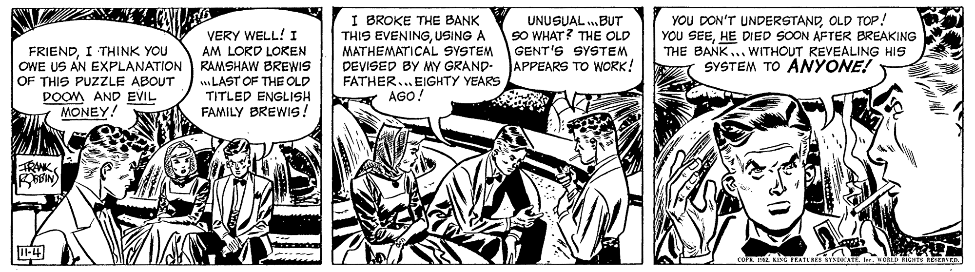 Illustration OCR: I BROKE THE BANK THIS EVENINGUSING A MATHEMATICAL SYSTEM DEVISED BY MY GRAND- FATHER... EIGHTY YEARS AGO! YOU DON'T UNDERSTANDOLD TOP! YOU SEEHE DIED SOON AFTER BREAKING THE BANK ... WITHOUT REVEALING HIS SYSTEM TO ANYONE! UNUSUAL .BUT SO WHAT? THE OLD GENT'S SYSTEM VERY WELL! I AM LORD LOREN OWE US AN EXPLANATION RAMSHAW BREWIS LAST OF THE OLD TITLED ENGLISH FAMILY BREWIS ! FRIENDI THINK YOU APPEARS TO WORK! OF THIS PUZZLE ABOUT DOOM AND EVIL MONEY! TRANK -4 cOFn.KING TEATU RES SYSuCATE LD RIGHTN REERED I BROKE THE BANK THIS EVENINGUSING A MATHEMATICAL SYSTEM DEVISED BY MY GRAND- FATHER... EIGHTY YEARS AGO! YOU DON'T UNDERSTANDOLD TOP! YOU SEEHE DIED SOON AFTER BREAKING THE BANK ... WITHOUT REVEALING HIS SYSTEM TO ANYONE! UNUSUAL .BUT SO WHAT? THE OLD GENT'S SYSTEM VERY WELL! I AM LORD LOREN OWE US AN EXPLANATION RAMSHAW BREWIS LAST OF THE OLD TITLED ENGLISH FAMILY BREWIS ! FRIENDI THINK YOU APPEARS TO WORK! OF THIS PUZZLE ABOUT DOOM AND EVIL MONEY! TRANK -4 cOFn.KING TEATU RES SYSuCATE LD RIGHTN REERED