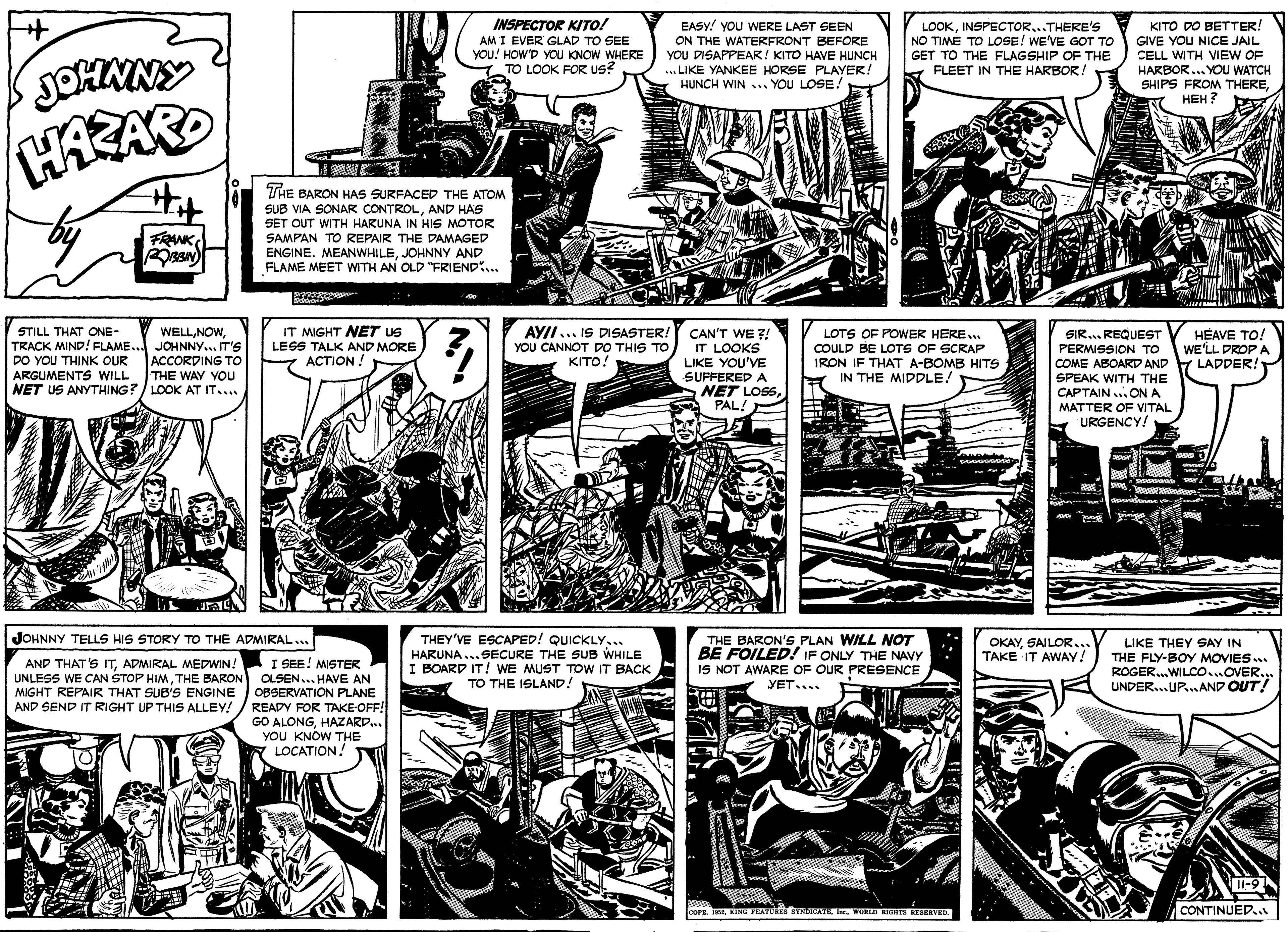 Art OCR: INSPECTOR KITO! EASY! YOU WERE LAST SEEN AM I EVER GLAD TO SEE YOU! HOW'D YOU KNOW WHERE TO LOOK FOR US? ON THE WATERFRONT BEFORE YOU DISAPPEAR! KITO HAVE HUNCH ... LIKE YANKEE HORSE PLAYER! HUNCH WIN ... YOU LOSE. LOOKINSPECTOR...THERE'S NO TIME TO LOSE! WE'VE GOT TO GET TO THE FLAGSHIP OF THE FLEET IN THE HARBOR! KITO DO BETTER! GIVE YOU NICE JAIL CELL WITH VIEW OF HARBOR... YOU WATCH SHIPS FROM THEREHEH ? JOHNNY HAZARD THE BARON HAS SURFACED THE ATOM SUB VIA SONAR CONTROLAND HAS SET OUT WITH HARUNA IN HIS MOTOR SAMPAN TO REPAIR THE DAMAGED FRANK ENGINE. MEANWHILEJOHNNY AND FLAME MEET WITH AN OLD "FRIEND.. STILL THAT ONE- TRACK MIND! FLAME. JOHNNY.. IT'S DO YOU THINK OUR ARGUMENTS WILL NET US ANYTHING?/ LOOK AT IT.... IT MIGHT NET US LESS TALK AND MORE ??TION ! AYII... IS DISASTER! YOU CANNOT DO THIS TO KITO! WELLCAN'T WE ?! IT LOOKS LIKE YOU'VE SUFFERED A NET LOSSPALA LOTS OF POWER HERE.. COULD BE LOTS OF SCRAP IRON IF THAT A-BOMB HITS IN THE MIDDLE! SIR.. REQUEST PERMISSION TO COME ABOARD AND SPEAK WITH THE CAPTAIN ..ON A MATTER OF VITAL URGENCY! HÉAVE TO! WE'LL DROP A LADDER! ACCORDING To THE WAY YOU THEY'VE ESCAPED! QUICKLY... HARUNA...SECURE THE SUB WHILE I BOARD IT! WE MUST TOW IT BACK TO THE ISLAND! THE BARON'S PLAN WILL OT BE FOILED! IF ONLY THE NAVY IS NOT AWARE OF OUR PRESENCE JOHNNY TELLS HIS STORY TO THE ADMIRAL... OKAYSAILOR.. TAKE IT AWAY! LIKE THEY SAY IN THE FLY-BOY MOVIES. ROGER.WILCO.OVER.. UNDER...UP.AND OUT! I SEE! MISTER UNLESS WE CAN STOP HIMTHE BARON OLSEN... HAVE AN OBSERVATION PLANE READY FOR TAKE-OFF! GO ALONGHAZARD.. YOU KNOW THE LOCATION! AND THAT'S ITADMIRAL MEDWIN! YET.... MIGHT REPAIR THAT SUB'S ENGINE AND SEND IT RIGHT UP THIS ALLEY! Il-9 CONTINUED.. COPEWORLD RiINs ESERVED INSPECTOR KITO! EASY! YOU WERE LAST SEEN AM I EVER GLAD TO SEE YOU! HOW'D YOU KNOW WHERE TO LOOK FOR US? ON THE WATERFRONT BEFORE YOU DISAPPEAR! KITO HAVE HUNCH ... LIKE YANKEE HORSE PLAYER! HUNCH WIN ... YOU LOSE. LOOKINSPECTOR...THERE'S NO TIME TO LOSE! WE'VE GOT TO GET TO THE FLAGSHIP OF THE FLEET IN THE HARBOR! KITO DO BETTER! GIVE YOU NICE JAIL CELL WITH VIEW OF HARBOR... YOU WATCH SHIPS FROM THEREHEH ? JOHNNY HAZARD THE BARON HAS SURFACED THE ATOM SUB VIA SONAR CONTROLAND HAS SET OUT WITH HARUNA IN HIS MOTOR SAMPAN TO REPAIR THE DAMAGED FRANK ENGINE. MEANWHILEJOHNNY AND FLAME MEET WITH AN OLD "FRIEND.. STILL THAT ONE- TRACK MIND! FLAME. JOHNNY.. IT'S DO YOU THINK OUR ARGUMENTS WILL NET US ANYTHING?/ LOOK AT IT.... IT MIGHT NET US LESS TALK AND MORE ??TION ! AYII... IS DISASTER! YOU CANNOT DO THIS TO KITO! WELLCAN'T WE ?! IT LOOKS LIKE YOU'VE SUFFERED A NET LOSSPALA LOTS OF POWER HERE.. COULD BE LOTS OF SCRAP IRON IF THAT A-BOMB HITS IN THE MIDDLE! SIR.. REQUEST PERMISSION TO COME ABOARD AND SPEAK WITH THE CAPTAIN ..ON A MATTER OF VITAL URGENCY! HÉAVE TO! WE'LL DROP A LADDER! ACCORDING To THE WAY YOU THEY'VE ESCAPED! QUICKLY... HARUNA...SECURE THE SUB WHILE I BOARD IT! WE MUST TOW IT BACK TO THE ISLAND! THE BARON'S PLAN WILL OT BE FOILED! IF ONLY THE NAVY IS NOT AWARE OF OUR PRESENCE JOHNNY TELLS HIS STORY TO THE ADMIRAL... OKAYSAILOR.. TAKE IT AWAY! LIKE THEY SAY IN THE FLY-BOY MOVIES. ROGER.WILCO.OVER.. UNDER...UP.AND OUT! I SEE! MISTER UNLESS WE CAN STOP HIMTHE BARON OLSEN... HAVE AN OBSERVATION PLANE READY FOR TAKE-OFF! GO ALONGHAZARD.. YOU KNOW THE LOCATION! AND THAT'S ITADMIRAL MEDWIN! YET.... MIGHT REPAIR THAT SUB'S ENGINE AND SEND IT RIGHT UP THIS ALLEY! Il-9 CONTINUED.. COPEKING FEATURES SYNDICATEWORLD RiINs ESERVED