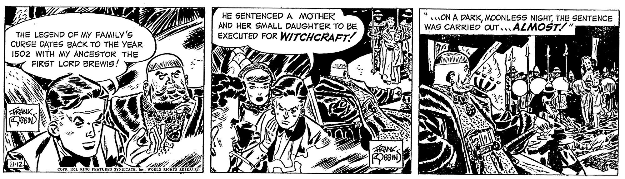 Drawing OCR: HE SENTENCED A MOTHER AND HER SMALL DAUGHTER TO BE EXECUTED FOR WITCHCRAFT! ON A DARKTHE SENTENCE WAS CARRIED OUT..ALMOST! THE LEGEND OF MY FAMILY'S CURSE DATES BACK TO THE YEAR 1502 WITH MY ANCESTOR THE A FIRST LORD BREWIS! FRANK TRANK OBBIN) Ti-12 COPR. 1981I. WORLD RICHTS RESERVE HE SENTENCED A MOTHER AND HER SMALL DAUGHTER TO BE EXECUTED FOR WITCHCRAFT! ON A DARKMOONLESS NIGHTTHE SENTENCE WAS CARRIED OUT..ALMOST! THE LEGEND OF MY FAMILY'S CURSE DATES BACK TO THE YEAR 1502 WITH MY ANCESTOR THE A FIRST LORD BREWIS! FRANK TRANK OBBIN) Ti-12 COPR. 1981KENG TEATURES SYNDICATEI. WORLD RICHTS RESERVE