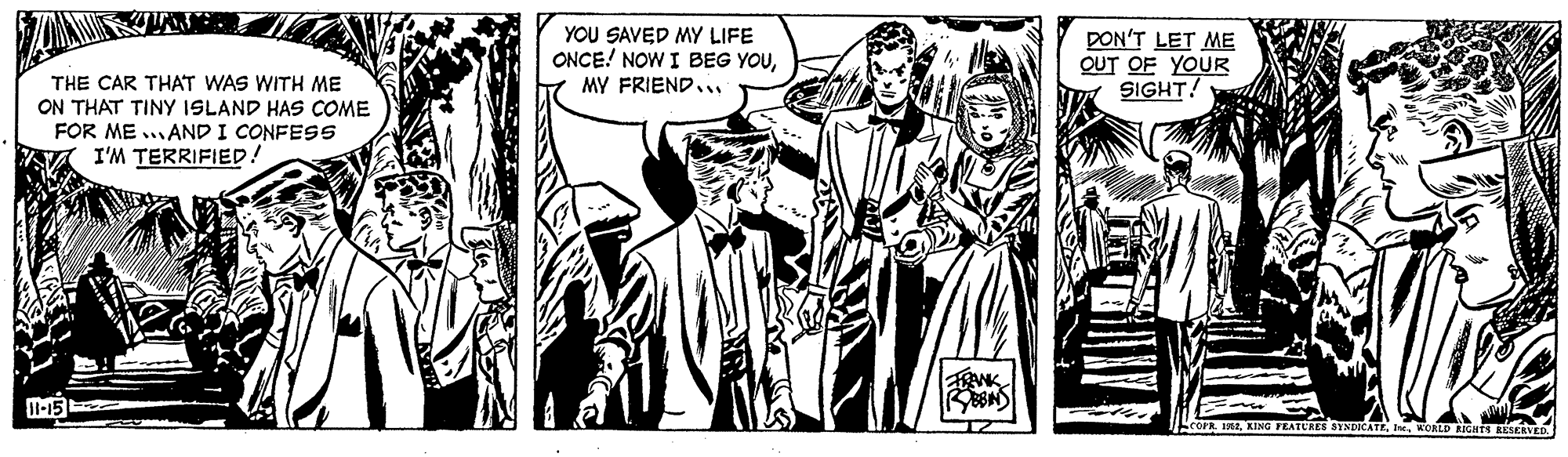 Comics OCR: YOU SAVED MY LIFE ONCE! NOW I BEG YOUMY FRIEND.. DON'T LET ME OUT OF YOUR SIGHT! THE CAR THAT WAS WITH ME ON THAT TINY ISLAND HAS COME FOR ME ..AND I CONFES5 I'M TERRIFIED! KING FEATURES SYNDICATEWOALD RIGHTS RESERVED YOU SAVED MY LIFE ONCE! NOW I BEG YOUMY FRIEND.. DON'T LET ME OUT OF YOUR SIGHT! THE CAR THAT WAS WITH ME ON THAT TINY ISLAND HAS COME FOR ME ..AND I CONFES5 I'M TERRIFIED! KING FEATURES SYNDICATEWOALD RIGHTS RESERVED