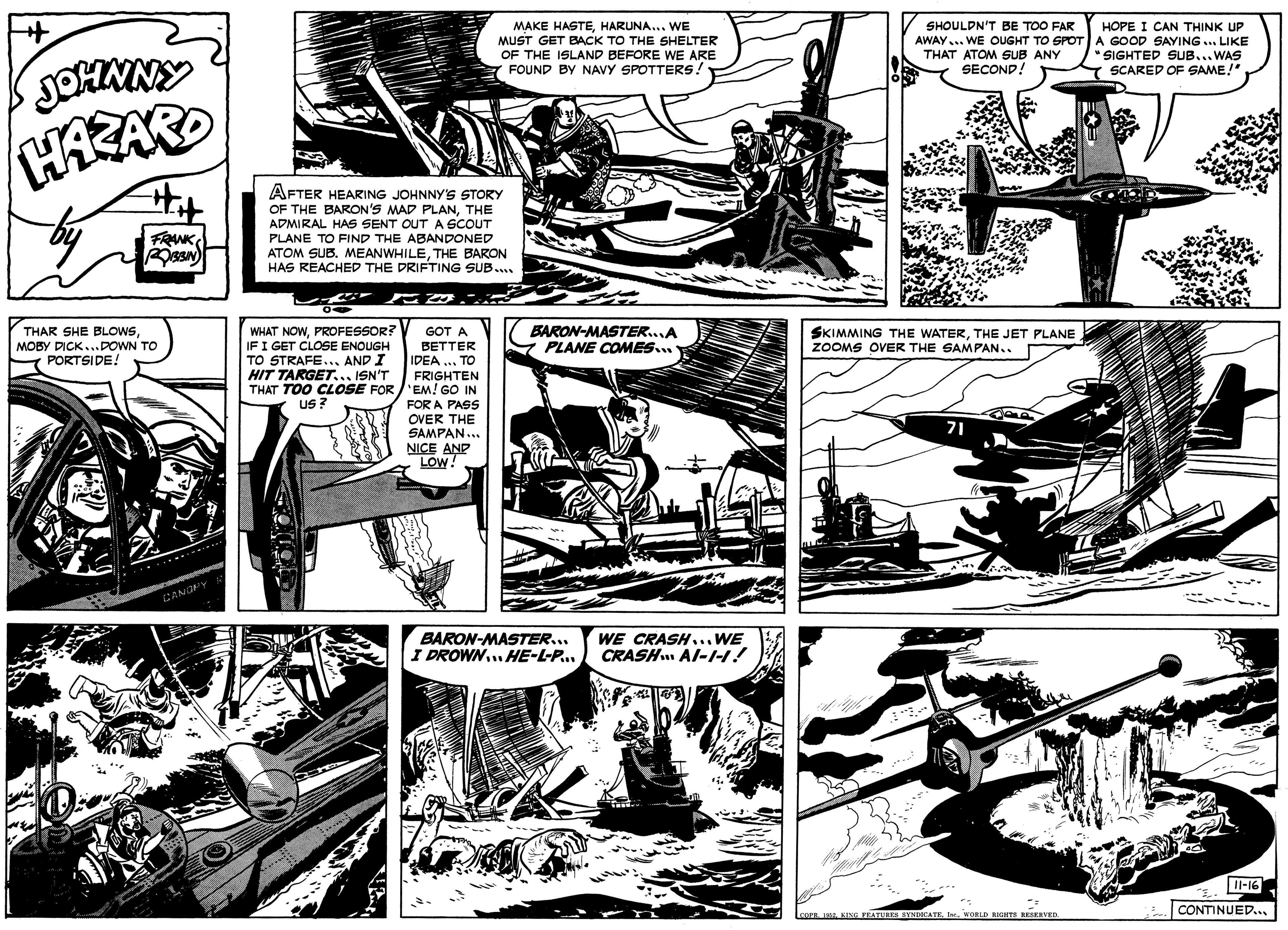 Comic book OCR: MAKE HASTEHARUNA... WE MUST GET BACK TO THE SHELTER OF THE ISLAND BEFORE WE ARE FOUND BY NAVY SPOTTERS! SHOULDN'T BE TOO FAR HOPE I CAN THINK UP AWAY... WE OUGHT TO SPOT A GOOD SAYING ... LIKE SIGHTED SUB... WAS SCARED OF SAME!" THAT ATOM SUB ANY SECOND! JOHNNY HARARD AFTER HEARING JOHNNY'S STORY OF THE BARON'S MAD PLANTHE ADMIRAL HAS SENT OUT A SCOUT PLANE TO FIND THE ABANDONED ATOM SUB. MEANWHILETHE BARON HAS REACHED THE DRIFTING SUB... FRANK THAR SHE BLOWSMOBY DICK...DOWN TO PORTSIDE! WHAT NOWPROFESSOR? IFI GET CLOSE ENOUGH TO STRAFE... AND I HIT TARGET... ISN'T BARON-MASTER..A PLANE COMES... GOT A SKIMMING THE WATERTHE JET PLANE ZOOMS OVER THE SAMPAN.. BETTER IDEA ... TO FRIGHTEN THAT TOO CLOSE FOR /'EM! GO IN FOR A PASS OVER THE SAMPAN... NICE ANP LOW! Us ? 71 CANG BARON-MASTER.. I DROWN.. HE-L-P... CRASH. Al-I-1! WE CRASH... WE Il-16 CONTINUED... coOrR . KISG FEATURES SYNDOCATE. WORLD RIGHTS RESERVED. MAKE HASTEHARUNA... WE MUST GET BACK TO THE SHELTER OF THE ISLAND BEFORE WE ARE FOUND BY NAVY SPOTTERS! SHOULDN'T BE TOO FAR HOPE I CAN THINK UP AWAY... WE OUGHT TO SPOT A GOOD SAYING ... LIKE SIGHTED SUB... WAS SCARED OF SAME!" THAT ATOM SUB ANY SECOND! JOHNNY HARARD AFTER HEARING JOHNNY'S STORY OF THE BARON'S MAD PLANTHE ADMIRAL HAS SENT OUT A SCOUT PLANE TO FIND THE ABANDONED ATOM SUB. MEANWHILETHE BARON HAS REACHED THE DRIFTING SUB... FRANK THAR SHE BLOWSMOBY DICK...DOWN TO PORTSIDE! WHAT NOWPROFESSOR? IFI GET CLOSE ENOUGH TO STRAFE... AND I HIT TARGET... ISN'T BARON-MASTER..A PLANE COMES... GOT A SKIMMING THE WATERTHE JET PLANE ZOOMS OVER THE SAMPAN.. BETTER IDEA ... TO FRIGHTEN THAT TOO CLOSE FOR /'EM! GO IN FOR A PASS OVER THE SAMPAN... NICE ANP LOW! Us ? 71 CANG BARON-MASTER.. I DROWN.. HE-L-P... CRASH. Al-I-1! WE CRASH... WE Il-16 CONTINUED... coOrR . KISG FEATURES SYNDOCATE. WORLD RIGHTS RESERVED.
