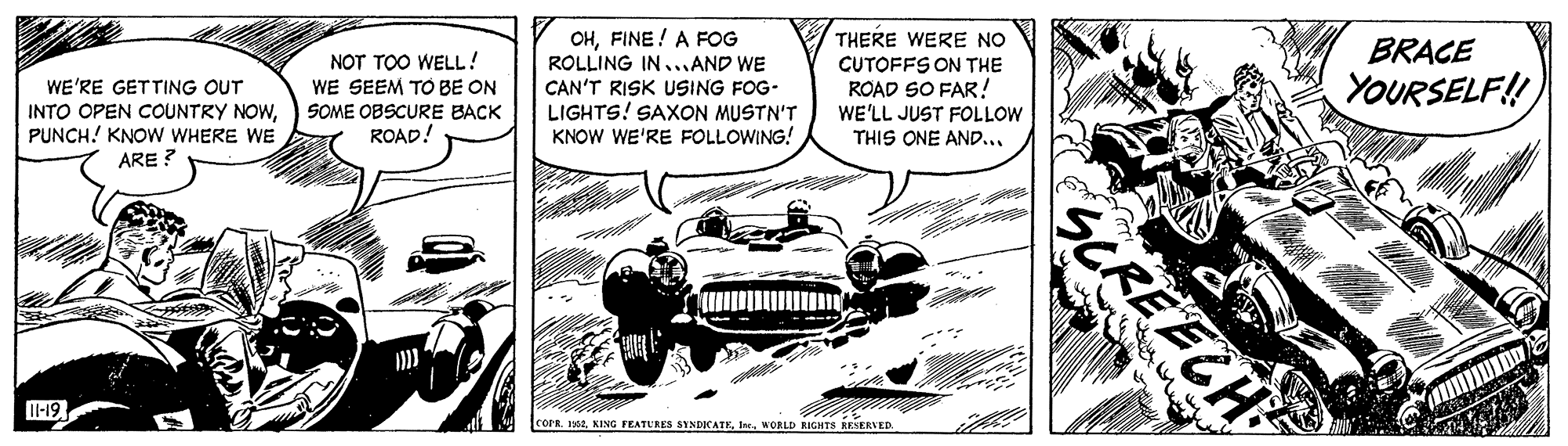 Art OCR: THERE WERE NO OHFINE! A FOG ROLLING IN...AND WE CAN'T RISK USING FOG- LIGHTS! SAXON MUSTN'T KNOW WE'RE FOLLOWING! BRACE NOT TOO WELL! WE SEEM TO BE ON SOME OBSCURE BACK ROAD! CUTOFFS ON THE ROAD SO FAR! WE'LL JUST FOLLOW THIS ONE AND... YOURSELF! WE'RE GETTING OUT INTO OPEN COUNTRY NOWPUNCH! KNOW WHERE WE ARE ? I-19 COPR 1952WORLD RIGHTS RESERVED SCREECHS THERE WERE NO OHFINE! A FOG ROLLING IN...AND WE CAN'T RISK USING FOG- LIGHTS! SAXON MUSTN'T KNOW WE'RE FOLLOWING! BRACE NOT TOO WELL! WE SEEM TO BE ON SOME OBSCURE BACK ROAD! CUTOFFS ON THE ROAD SO FAR! WE'LL JUST FOLLOW THIS ONE AND... YOURSELF! WE'RE GETTING OUT INTO OPEN COUNTRY NOWPUNCH! KNOW WHERE WE ARE ? I-19 COPR 1952KING FEATERES SYNDICATKWORLD RIGHTS RESERVED SCREECHS