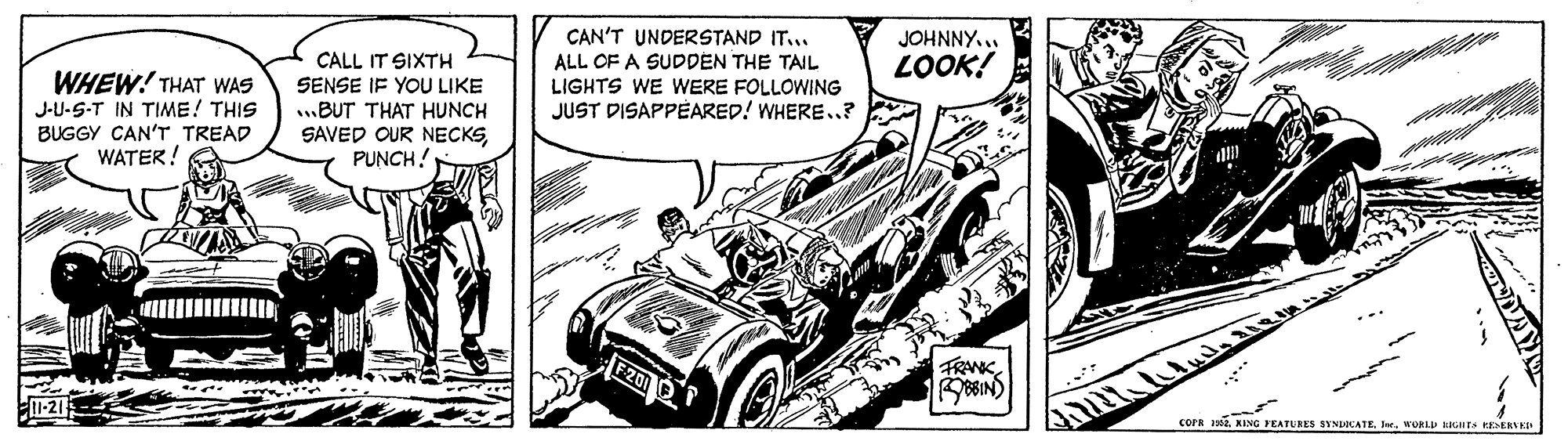 Auto part OCR: JOHNNY... LOOK! CAN'T UNDERSTAND IT.. ALL OF A SUDDEN THE TAIL LIGHTS WE WERE FOLLOWING JUST DISAPPÉARED! WHERE..? CALL IT SIXTH WHEW! THAT WAS J-U-S-T IN TIME! THIS BUGGY CAN'T TREAD WATER! SENSE IF YOU LIKE ..BUT THAT HUNCH SAVED OUR NECKSPUNCH! F2012 FRANKWORL GTS ERVED JOHNNY... LOOK! CAN'T UNDERSTAND IT.. ALL OF A SUDDEN THE TAIL LIGHTS WE WERE FOLLOWING JUST DISAPPÉARED! WHERE..? CALL IT SIXTH WHEW! THAT WAS J-U-S-T IN TIME! THIS BUGGY CAN'T TREAD WATER! SENSE IF YOU LIKE ..BUT THAT HUNCH SAVED OUR NECKSPUNCH! F2012 FRANKCOPR 19. KING PEATURES SINDOCATE JerWORL GTS ERVED