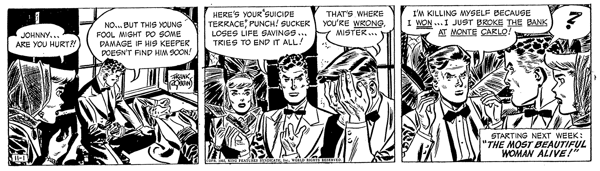 Font OCR: HERE'S YOUR SUICIDE TERRACEPUNCH! SUCKER LOSES LIFE SAVINGS TRIES TO END IT ALL! I'M KILLING MYSELF BECAUSE I WON ...I JUST BROKE THE BANK AT MONTE CARLO! THAT'S WHERE YOU'RE WRONGMISTER... NO.. BUT THIS YOUNG FOOL MIGHT DO SOME DAMAGE IF HIS KEEPER DOESN'T FIND HIM SOON! JOHNNY... ARE YOU HURT?! FRANK STARTING NEXT WEEK: "THE MOST BEAUTIFUL WOMAN ALIVE!" OCATEWORLD RIGHTS ELED. HERE'S YOUR SUICIDE TERRACEPUNCH! SUCKER LOSES LIFE SAVINGS TRIES TO END IT ALL! I'M KILLING MYSELF BECAUSE I WON ...I JUST BROKE THE BANK AT MONTE CARLO! THAT'S WHERE YOU'RE WRONGMISTER... NO.. BUT THIS YOUNG FOOL MIGHT DO SOME DAMAGE IF HIS KEEPER DOESN'T FIND HIM SOON! JOHNNY... ARE YOU HURT?! FRANK STARTING NEXT WEEK: "THE MOST BEAUTIFUL WOMAN ALIVE!" OCATEWORLD RIGHTS ELED.