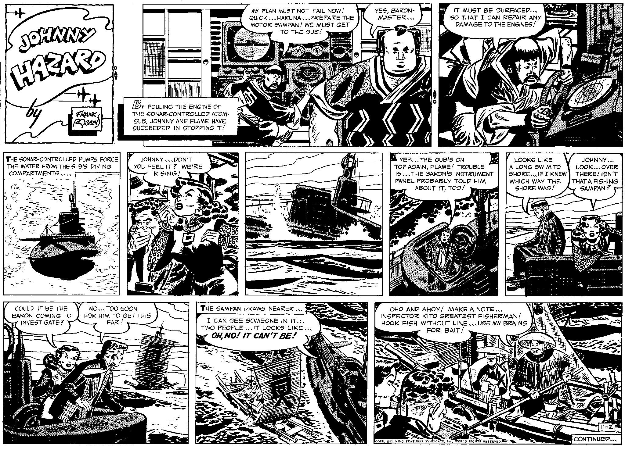 Art OCR: JOHNNY HAZARD by FRANK ROBBIN THE SONAR-CONTROLLED PUMPS FORCE THE WATER FROM THE SUB'S DIVING COMPARTMENTS .... COULD IT BE THE BARON COMING TO INVESTIGATE? BY FOULING THE ENGINE OF THE SONAR-CONTROLLED ATOM- SUBJOHNNY AND FLAME HAVE SUCCEEDED IN STOPPING IT! JOHNNY DON'T YOU FEEL IT? WE'RE RISING! NO... TOO SOON FOR HIM TO GET THIS FAR! QUICK MY PLAN MUST NOT FAIL NOW! HARUNA...PREPARE THE MOTOR SAMPAN! WE MUST GET TO THE SUB! THE SAMPAN DRAWS NEARER... I CAN SEE SOMEONE IN IT... TWO PEOPLEIT LOOKS LIKE..E OHNO! IT CAN'T BE! 37 YESBARON- MASTER.. IT MUST BE SURFACED... SO THAT I CAN REPAIR ANY DAMAGE TO THE ENGINES! YEP THE SUB'S ON TOP AGAINFLAME! TROUBLE IS THE BARON'S INSTRUMENT PANEL PROBABLY TOLD HIM ABOUT ITTOO! LOOKS LIKE A LONG SWIM TO SHORE...IF I KNEW WHICH WAY THE SHORE WAS! OHO AND AHOY! MAKE A NOTE... INSPECTOR KITO GREATEST FISHERMAN! HOOK FISH WITHOUT LINE USE MY BRAINS FOR BAIT! COPR. 1952WORLD RIGHTS RESERVED. Dvana NUT JOHNNY... LOOK...OVER THERE! ISN'T THAT A FISHING SAMPAN? 11-2 CONTINUED... JOHNNY HAZARD by FRANK ROBBIN THE SONAR - CONTROLLED PUMPS FORCE THE WATER FROM THE SUB'S DIVING COMPARTMENTS .... COULD IT BE THE BARON COMING TO INVESTIGATE ? BY FOULING THE ENGINE OF THE SONAR - CONTROLLED ATOM SUBJOHNNY AND FLAME HAVE SUCCEEDED IN STOPPING IT ! JOHNNY DON'T YOU FEEL IT ? WE'RE RISING ! NO ... TOO SOON FOR HIM TO GET THIS FAR ! QUICK MY PLAN MUST NOT FAIL NOW ! HARUNA ... PREPARE THE MOTOR SAMPAN ! WE MUST GET TO THE SUB ! THE SAMPAN DRAWS NEARER ... I CAN SEE SOMEONE IN IT ... TWO PEOPLEIT LOOKS LIKE..E OHNO ! IT CAN'T BE ! 37 YESBARON MASTER .. IT MUST BE SURFACED ... SO THAT I CAN REPAIR ANY DAMAGE TO THE ENGINES ! YEP THE SUB'S ON TOP AGAINFLAME ! TROUBLE IS THE BARON'S INSTRUMENT PANEL PROBABLY TOLD HIM ABOUT ITTOO ! LOOKS LIKE A LONG SWIM TO SHORE ... IF I KNEW WHICH WAY THE SHORE WAS ! OHO AND AHOY ! MAKE A NOTE ... INSPECTOR KITO GREATEST FISHERMAN ! HOOK FISH WITHOUT LINE USE MY BRAINS FOR BAIT ! COPR . 1952KING FEATURES SYNDICATEWORLD RIGHTS RESERVED . Dvana NUT JOHNNY ... LOOK ... OVER THERE ! ISN'T THAT A FISHING SAMPAN ? 11-2 CONTINUED ...