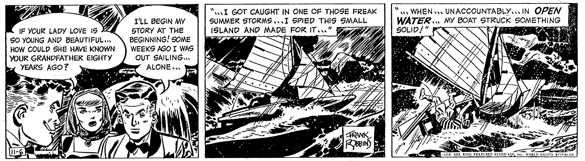 Line art OCR: I'LL BEGIN MY STORY AT THE BEGINNING! SOME "I GOT CAUGHT IN ONE OF THOSE FREAK SUMMER STORMS...I SPIED THIS SMALL WHEN... UNACCOUNTABLY... IN OPEN WATER MY BOAT STRUCK SOMETHING SOLID!" IF YOUR LADYy LOVE IS SO YOUNG AND BEAUTIFUL... ISLAND AND MADE FOR IT..." HOW COULD SHE HAVE KNOWN YOUR GRANDFATHER EIGHTY YEARS AGO? WEEKS AGO I WAS OUT SAILING... ALONE... FRWK EBIN) OFR. 1952. KING FEATURES SINparAIEIre WORIA EGIITS STRLED I'LL BEGIN MY STORY AT THE BEGINNING! SOME "I GOT CAUGHT IN ONE OF THOSE FREAK SUMMER STORMS...I SPIED THIS SMALL WHEN... UNACCOUNTABLY... IN OPEN WATER MY BOAT STRUCK SOMETHING SOLID!" IF YOUR LADYy LOVE IS SO YOUNG AND BEAUTIFUL... ISLAND AND MADE FOR IT..." HOW COULD SHE HAVE KNOWN YOUR GRANDFATHER EIGHTY YEARS AGO? WEEKS AGO I WAS OUT SAILING... ALONE... FRWK EBIN) OFR. 1952. KING FEATURES SINparAIEIre WORIA EGIITS STRLED