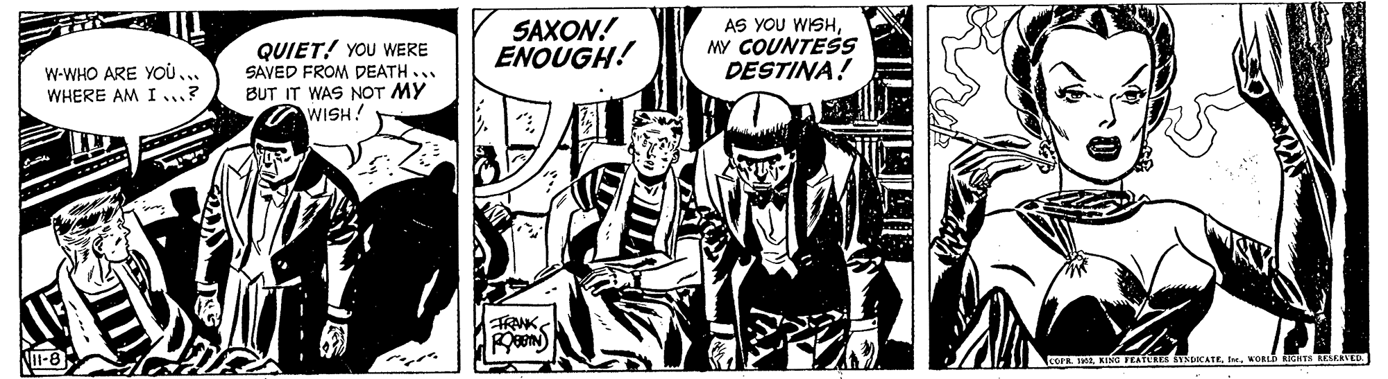 Comics OCR: QUIET! YOU WERE SAVED FROM DEATH... BUT IT WAS NOT MY WISH! SAXON! ENOUGH! AS YOU WISHMY COUNTESS DESTINA! W-WHO ARE YOU WHERE AM I ? TRANK NI-8 COFR. HWORLD UGHTS ESEATED. QUIET! YOU WERE SAVED FROM DEATH... BUT IT WAS NOT MY WISH! SAXON! ENOUGH! AS YOU WISHMY COUNTESS DESTINA! W-WHO ARE YOU WHERE AM I ? TRANK NI-8 COFR. HKING TEATURES SYNDICATEWORLD UGHTS ESEATED.